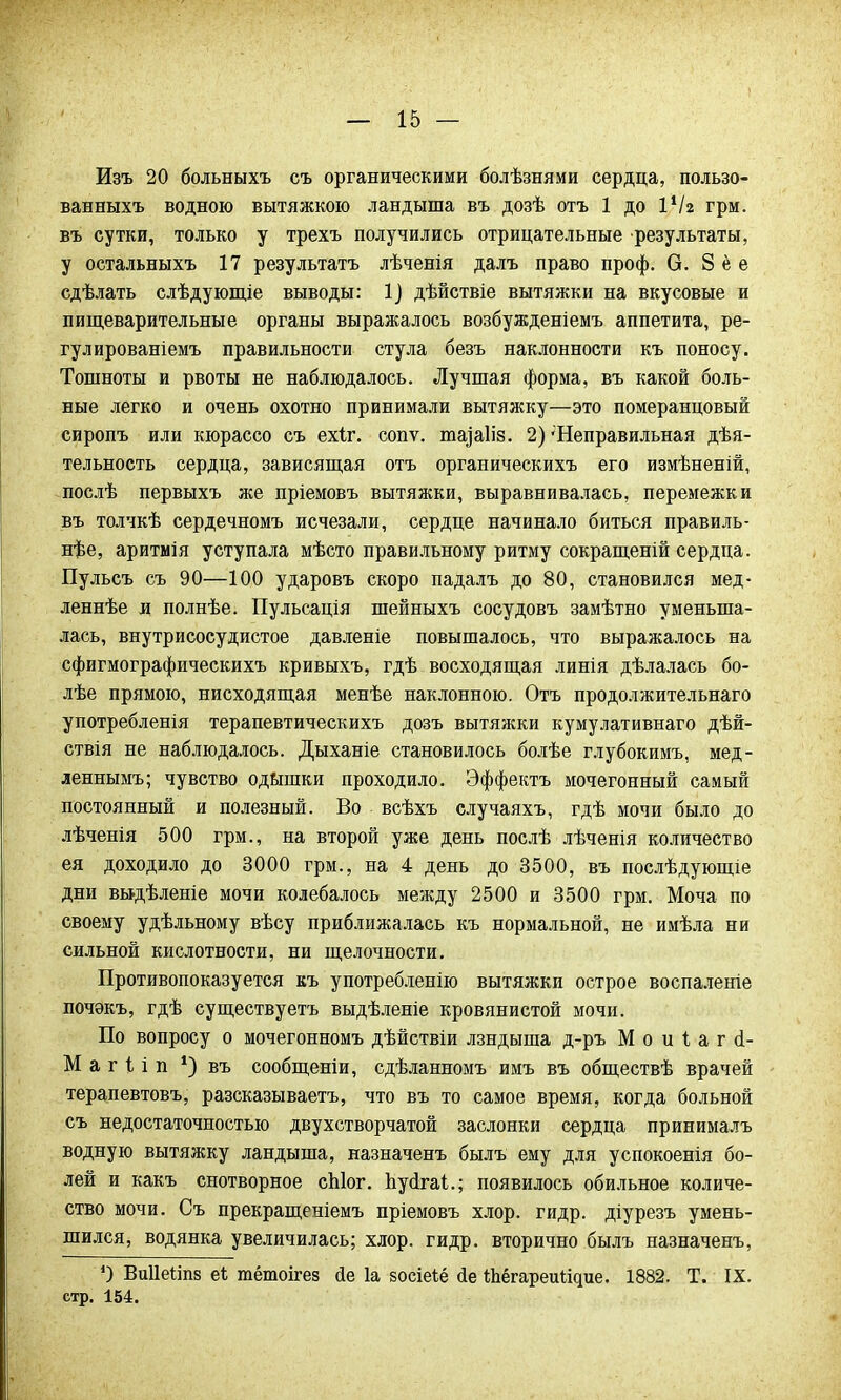 Изъ 20 больныхъ съ органическими болѣзнями сердца, пользо- ванныхъ водною вытяжкою ландыша въ дозѣ отъ 1 до \1Ы грм. въ сутки, только у трехъ получились отрицательные результаты, у остальныхъ 17 результата лѣченія далъ право проф. О. 8 ё е сдѣлать слѣдующіе выводы: 1] дѣйствіе вытяжки на вкусовые и пищеварительные органы выражалось возбужденіемъ аппетита, ре- гулированіемъ правильности стула безъ наклонности къ поносу. Тошноты и рвоты не наблюдалось. Лучшая форма, въ какой боль- ные легко и очень охотно принимали вытяжку—это померанцовый сиропъ или кюрассо съ ехіг. сопѵ. юа^аііз. 2)'Неправильная дѣя- тельность сердца, зависящая отъ органическихъ его измѣненій, послѣ первыхъ же пріемовъ вытяжки, выравнивалась, перемежки въ толчкѣ сердечномъ исчезали, сердце начинало биться правиль- нее, аритмія уступала мѣсто правильному ритму сокращеній сердца. Пульсъ съ 90—100 ударовъ скоро падалъ до 80, становился мед- леннее и полнѣе. Пульсація шейныхъ сосудовъ замѣтно уменьша- лась, внутрисосудистое давленіе повышалось, что выражалось на сфигмографическихъ кривыхъ, гдѣ восходящая линія дѣлалась бо- лее прямою, нисходящая менѣе наклонною. Отъ продолжительнаго употребленія терапевтическихъ дозъ вытяжки кумулативнаго дѣй- ствія не наблюдалось. Дыханіе становилось болѣе глубокимъ, мед- леннымъ; чувство одышки проходило. Эффектъ мочегонный самый постоянный и полезный. Во всѣхъ случаяхъ, гдѣ мочи было до лѣченія 500 грм., на второй уже день послѣ лѣченія количество ея доходило до 3000 грм., на 4 день до 3500, въ послѣдующіе дни выдѣленіе мочи колебалось между 2500 и 3500 грм. Моча по своему удѣльному вѣсу приближалась къ нормальной, не имѣла ни сильной кислотности, ни щелочности. Противопоказуется къ употребленію вытяжки острое воспаленіе почэкъ, гдѣ существуетъ выдѣленіе кровянистой мочи. По вопросу о мочегонномъ дѣйствіи лзндыша д-ръ М о и 1 а г <І- М а г і і п *) въ сообщеніи, сдѣланномъ имъ въ обществѣ врачей терапевтовъ, разсказываетъ, что въ то самое время, когда больной съ недостаточностью двухстворчатой заслонки сердца принималъ водную вытяжку ландыша, назначенъ былъ ему для успокоенія бо- лей и какъ снотворное сЫог. Ьусігаі.; появилось обильное количе- ство мочи. Съ прекращеніемъ пріемовъ хлор. гидр, діурезъ умень- шился, водянка увеличилась; хлор. гидр, вторично былъ назначенъ, О Виііеііпз еі гаётоігез йе 1а зосіеіё йе Йіёгареигідие. 1882. Т. IX. стр. 154.