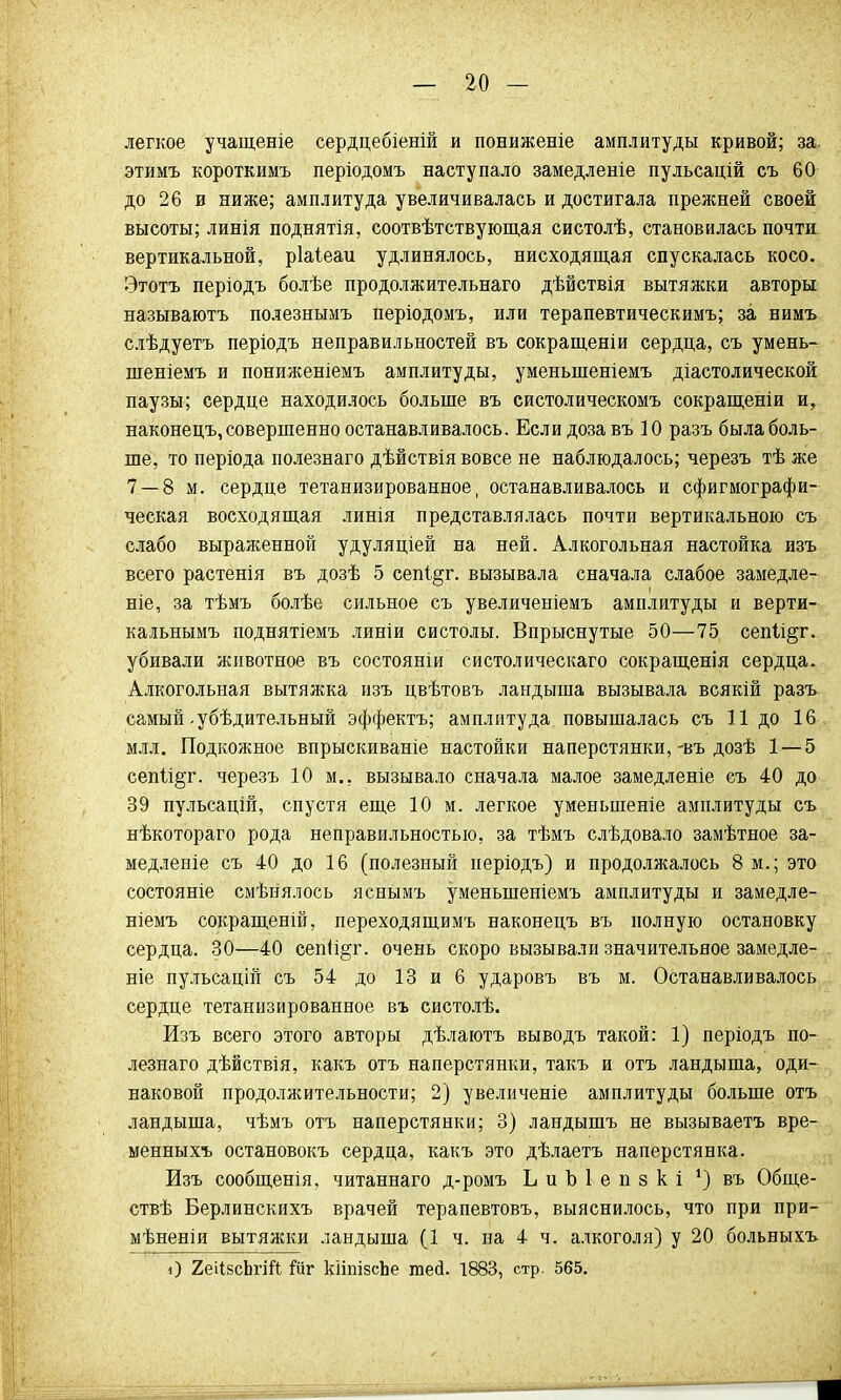 легкое учащеніе сердцебіеній и пониженіе амплитуды кривой; за. этимъ короткимъ періодомъ наступало замедленіе пульсацій съ 60 до 26 и ниже; амплитуда увеличивалась и достигала прежней своей высоты; линія поднятія, соотвѣтствующая систолѣ, становилась почти вертикальной, ріаіеаи удлинялось, нисходящая спускалась косо. Этотъ періодъ болѣе продолжительнаго дѣйствія вытяжки авторы называютъ полезнымъ періодомъ, или терапевтическимъ; за нимъ слѣдуетъ періодъ неправильностей въ сокращеніи сердца, съ умень- шеніемъ и пониженіемъ амплитуды, уменыпеніемъ діастолической паузы; сердце находилось больше въ систолическомъ сокращены и, наконецъ, совершенно останавливалось. Если доза въ 10 разъ была боль- ше, то періода полезнаго дѣйствія вовсе не наблюдалось; черезъ тѣ же 7 — 8 м. сердце тетанизированное, останавливалось и сфигмографи- ческая восходящая линія представлялась почти вертикальною съ слабо выраженной удуляціей на ней. Алкогольная настойка изъ всего растенія въ дозѣ 5 сепі§г. вызывала сначала слабое замедле- ніе, за тѣмъ болѣе сильное съ увеличеніемъ амплитуды и верти- кальнымъ поднятіемъ линіи систолы. Впрыснутые 50—75 сепІі§г. убивали животное въ состояніи систолическаго сокращенія сердца. Алкогольная вытяжка изъ цвѣтовъ ландыша вызывала всякій разъ самый-убѣдительный эффектъ; амплитуда повышалась съ 11 до 16 млл. Подкожное впрыскиваніе настойки наперстянки,-въ дозѣ 1 — 5 сепіі§т. черезъ 10 м., вызывало сначала малое замедленіе съ 40 до 39 пульсацій, спустя еще 10 м. легкое уменыпеніе амплитуды съ нѣкотораго рода неправильностью, за тѣмъ слѣдовало замѣтное за- медленіе съ 40 до 16 (полезный періодъ) и продолжалось 8 м.; это состояніе смѣнялось яснымъ уменыпеніемъ амплитуды и замедле- ніемъ сокращеній, переходящимъ наконецъ въ полную остановку сердца. 30—40 сепіі^г. очень скоро вызывали значительное замедле- ніе пульсацін съ 54 до 13 и 6 ударовъ въ м. Останавливалось сердце тетанизированное въ систолѣ. Изъ всего этого авторы дѣлаютъ выводъ такой: 1) періодъ по- лезнаго дѣйствія, какъ отъ наперстянки, такъ и отъ ландыша, оди- наковой продолжительности; 2) увеличеніе амплитуды больше отъ ландыша, чѣмъ отъ наперстянки; 3) ландышъ не вызываетъ вре- менныхъ остановокъ сердца, какъ это дѣлаетъ наперстянка. Изъ сообщенія, читаннаго д-ромъ ЬиЪІепзкі *) въ Обще- ствѣ Берлинскихъ врачей терапевтовъ, выяснилось, что при при- мѣненіи вытяжки ландыша (1 ч. на 4 ч. алкоголя) у 20 больныхъ О 2еіІвсЪгШ Гиг кііпізсЬе гае<1. 1883, стр. 565.