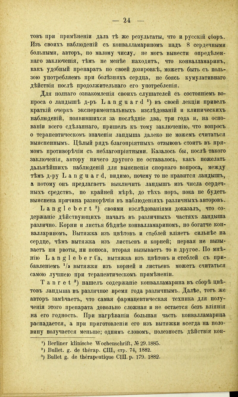 товъ при примѣненіи дала тѣ же результаты, что и русскій сборъ. Изъ своихъ наблюденій съ конвалламариномъ надъ 8 сердечными больными, авторъ, по малому числу, не могъ вывести опредѣлен- наго заключенія, тѣмъ не менѣе находить, что конвалламаринъ, какъ удобный препаратъ по своей дозировкѣ, можетъ быть съ поль- зою употребляемъ при болѣзняхъ сердца, не боясь кумулативнаго дѣйствія послѣ продолжительная его употребленія. Для полнаго ознакомленія своихъ слушателей съ состояніемъ во- проса о ландышѣ д-ръ Ьап^иагіі ') въ своей лекціи привелъ краткій очеркъ экспериментальныхъ изслѣдованій и клиническихъ наблюденій, появившихся за послѣдніе два, три года и, на осно- ваніи всего сдѣланнаго, пришелъ къ тому заключенію, что вопросъ о терапевтическомъ значеніи ландыша далеко не можемъ считаться выясненнымъ. Цѣлый рядъ благопріятныхъ отзывовъ стоить въ пря- момъ противорѣчіи съ неблагопріятными. Казалось бы, послѣ такого заключенія, автору ничего другого не оставалось, какъ пожелать дальнѣйшихъ наблюденій для выясненія спорнаго вопроса, между тѣмъ д-ру Ьап§иагсі, видимо, почему то не нравится ландышъ, а потому онъ предлагаетъ выключить ландышъ изъ числа сердеч- ныхъ средствъ, по крайней мѣрѣ, до тѣхъ поръ, пока не будетъ выяснена причина разнорѣчія въ наблюденіяхъ различныхъавторовъ. Ьап§1еЪег1 2) своими изслѣдованіями доказалъ, что со- держаніе дѣйствующихъ началъ въ различныхъ частяхъ ландыша различно. Корни и листья бѣднѣе конвалламариномъ, но богатче кон- валлариномъ. Вытяжка изъ цвѣтовъ и стеблей вліяетъ сильнѣе на сердце, чѣмъ вытяжка изъ листьевъ и корней; первая не вызы- ваетъ ни рвоты, ни поноса, вторая вызываетъ то и другое. По мнѣ- нію Ьап§1еЪег і'а, вытяжка изъ цвѣтовъ и стеблей съ при- бавленіемъ Ѵа вытяжки изъ корней и листьевъ можетъ считаться самою лучшею при терапевтическомъ примѣненіи. Тапгеі 3) нашелъ содержаніе конвалламарина въ сборѣ цвѣ- товъ ландыша въ различное время года различнымъ. Далѣе, тотъ же авторъ замѣчаетъ, что самая фармацевтическая техника для полу- ченія этого препарата довольно сложная и не остается безъ вліянія на его годность. При нагрѣваніи большая часть конвалламарина распадается, а при приготовленіи его изъ вытяжки всегда на поло- вину получается меньше; однимъ словомъ, полезность дѣйствія кон- ') Вегііпег кІшізсЬе \ѴосЬеп8сЬгій, №29,1885. 2) Виііеі. іЬёгар. СШ, стр. 74, 1882. 3) Виііеі б- йе ІЬёгареиіідие СШ. р. 179. 1882.