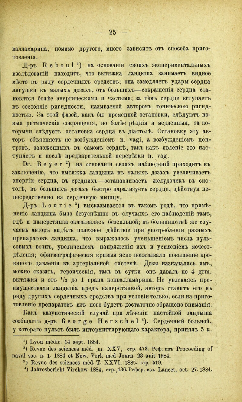 валламарина, помимо другого, много зависитъ отъ способа приго- товленія. Д-ръ К е Ь о и 1 ') на основанін своихъ экспериментальныхъ изслѣдованій находить, что вытяжка ландыша занимаетъ видное мѣсто въ ряду сердечныхъ средствъ; она замедляетъ удары сердца лягушки въ малыхъ дозахъ, отъ болыпихъ—сокращенія сердца ста- новятся болѣе энергическими и частыми; за тѣмъ сердце вступаетъ въ состояніе ригидности, называемой авторомъ тоническою ригид- ностью. За этой фазой, какъ бы временной остановки, слѣдуютъ но- вый ритмическія сокращенія, но болѣе рѣдкія и медленныя, за ко- торыми слѣдуетъ остановка сердца въ діастолѣ. Остановку эту ав- торъ объясняетъ не возбужденіемъ п. ѵа§і, а возбужденіемъ цен- тровъ, заложенныхъ въ самомъ сердцѣ, такъ какъ явленіе это нас- ту паетъ и послѣ предварительной перерѣзки п. ѵа§. Бг. В е у е г 2) на основаніи своихъ наблюденій приходить къ заключенію, что вытяжка ландыша въ малыхъ дозахъ увеличиваетъ энергію сердца, въ среднихъ—останавливаете желудочекъ въ сис- толѣ, въ болыпихъ дозахъ быстро парализуете сердце, дѣйствуя не- посредственно на сердечную мышцу. Д-ръ Ь о и г і е 3) высказывается въ такомъ родѣ, что примѣ- неніе ландыша было безуспѣшно въ случаяхъ его наблюденій тамъ, гдѣ и наперстянка оказывалась безсильной; въ болыпинствѣ же слу- чаевъ авторъ видѣлъ полезное дѣйствіе при употребленіи разныхъ црепаратовъ ландыша, что выражалось уменыненіемъ числа пуль- совыхъ волнъ, увеличеніемъ напряженія ихъ и усиленіемъ мочеот- дѣленія; сфигмографическія кривыя ясно показывали повышеніе кро- вяного давленія въ артеріальной системѣ. Дозы назначались имъ, можно сказать, героическія, такъ въ сутки онъ давал ъ по 4 §гт. вытяжки и отъ ІЫ до 1 грана конвалламарина. Не увлекаясь пре- имуществами ландыша предъ наперстянкой, авторъ ставите его въ ряду друг ихъ сердечныхъ средствъ при условіи только, если на приго- товленіе препаратовъ изъ него будете достаточно обращено вниманія. Какъ казуистическій случай при лѣченіи настойкой ландыша сообщаетъ д-ръ 6 е о г § е Негзспеі4). Сердечный больной, у котораго пульсъ былъ интермиттирующаго характера, принялъ 5 к. 1) Ьуоа юёсііс. 14 зерЬ. 1884. 2) Кеѵие йе§ зсіепсез шей. т. XXV, стр. 473. Реф. изъ Ргосоейт^ оГ паѵаі вое. п. 1. 1884 еі Ке\ѵ. Ѵогк тесі Лоигп. 23 аиіі 1884. 3) Кеѵие йез зсіепсез тёсі. Т. XXVI. 1885. стр. 519. *) ІаЬгезЬегісЫ; ѴігсЬо\ѵ 1884, стр..436.Рефер. изъ Ьапсеі, осі. 27.1884.