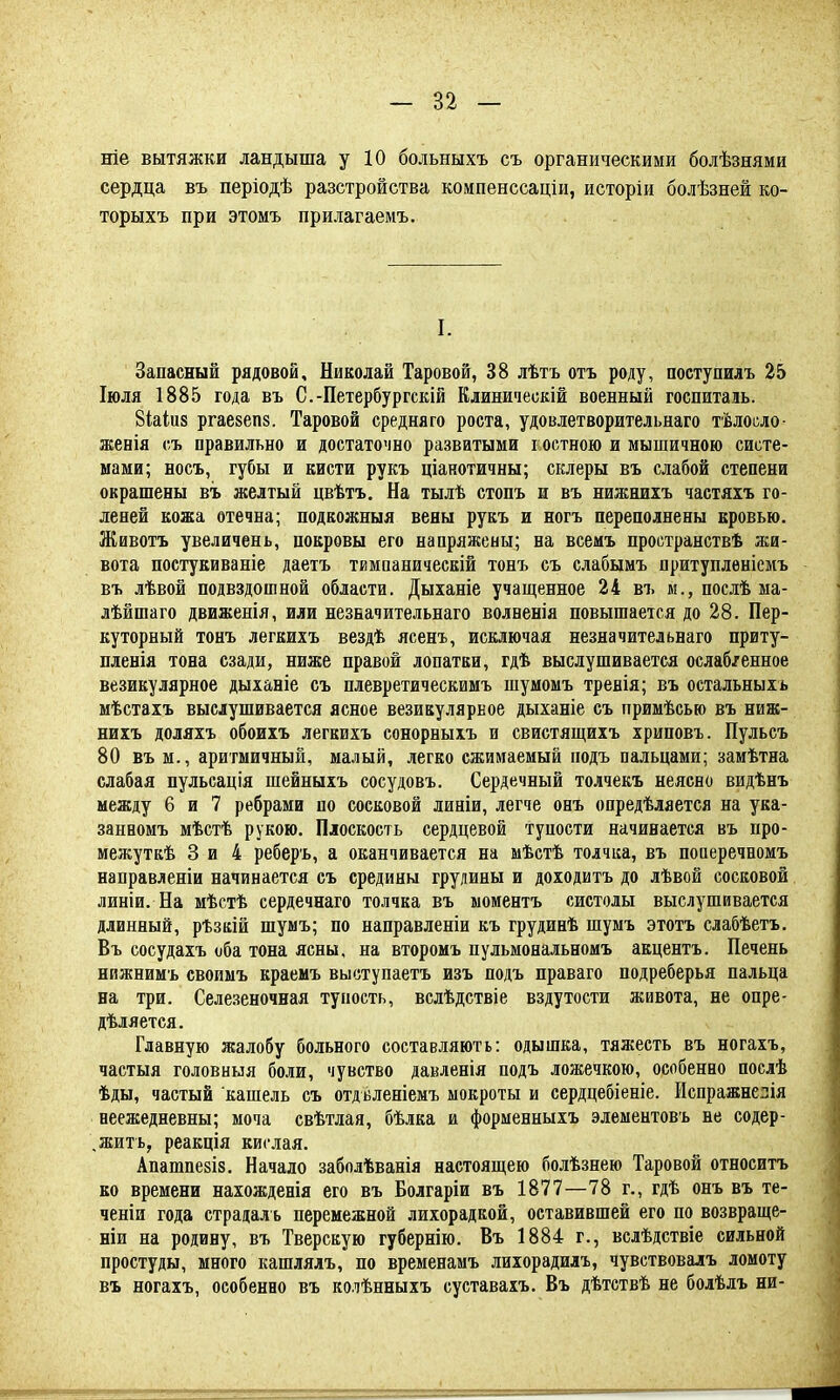 ніе вытяжки ландыша у 10 больныхъ съ органическими болѣзнями сердца въ періодѣ разстройства компенссаціи, исторіи болѣзней ко- торыхъ при этомъ прилагаемъ. I. Запасный рядовой, Николай Таровой, 38 лѣтъ отъ роду, поступилъ 25 Іюля 1885 года въ С.-Петербургскій Клиничеокій военный госпиталь. Зіаіиз ргаезепз. Таровой средня го роста, удовлетворительная тѣлосло- женія съ правильно и достаточно разватыми гостною и мышичною систе- мами; носъ, губы и кисти рукъ ціанотичны; склеры въ слабой степени окрашены въ желтый цвѣтъ. На тылѣ стопъ и въ нижнихъ частяхъ го- леней кожа отечна; подкожныя вены рукъ и ногъ переполнены кровью. Животъ увеличень, покровы его напряжены; на всемъ проотранствѣ жи- вота постукиваніе даетъ тимпаническій тонъ съ слабымъ притупленіемъ въ лѣвой подвздошной области. Дыханіе учащенное 24 въ м.,послѣма- лѣйшаго движенія, или незначительнаго волненія повышается до 28. Пер- куторный тонъ легкихъ вездѣ ясенъ, исключая незначительнаго приту- пленія тона сзади, ниже правой лопатки, гдѣ выслушивается ослаб/енное везикулярное дыханіе съ плевретическимъ шумомъ тренія; въ остальных* мѣстахъ выслушивается ясное везикулярное дыханіе съ примѣсью въ ниж- нихъ доляхъ обоихъ легкихъ сонорныхъ и свистящихъ хриповъ. Пульсъ 80 въ м., аритмичный, малый, легко сжимаемый подъ пальцами; замѣтна слабая пульсація шейныхъ сосудовъ. Сердечный толчекъ неясно видѣнъ между 6 и 7 ребрами по сосковой линіи, легче онъ опредѣляется на ука- занвомъ мѣстѣ рукою. Плоскость сердцевой тупости начинается въ нро- межуткѣ 3 и 4 реберъ, а оканчивается на мѣстѣ толчка, въ поиеречномъ направленіи начинается съ средины грудины и доходитъ до лѣвой сосковой линіи. На мѣстѣ сердечнаго толчка въ моментъ систолы выслушивается длинный, рѣзкій шумъ; по направленіи къ грудинѣ шумъ этотъ слабѣетъ. Въ сосудахъ оба тона ясны, на второмъ пульмональномъ акцентъ. Печень нижнимъ своимъ краемъ выступаете изъ подъ праваго подреберья пальца на три. Селезеночная тупость, вслѣдствіе вздутости живота, не опре- деляется. Главную жалобу больного составляють: одышка, тяжесть въ ногахъ, частыя головныя боли, чувство давленія подъ ложечкою, особенно послѣ ѣды, частый кашель съ отдьленіемъ мокроты и сердцебіеніе. Іспражнелія неежедневны; моча свѣтлая, бѣлка и форменныхъ элементовъ не содер- .жить, реакція кислая. Аиашпезіз. Начало заболѣванія настоящею болѣзнею Таровой относитъ ко времени нахожденія его въ Болгаріи въ 1877—78 г., гдѣ онъ въ те- ченіи года страдаль перемежной лихорадкой, оставившей его по возвраще- ніи на родину, въ Тверскую губернію. Въ 1884 г., вслѣдствіе сильной простуды, много кашлялъ, по временамъ лихорадилъ, чувствовалъ ломоту въ ногахъ, особенно въ колѣнныхъ суставахъ. Въ дѣтствѣ не болѣлъ ни-