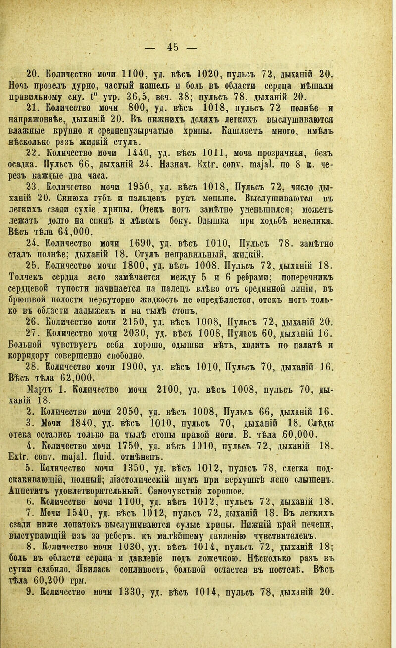 20. Количество мочи 1100, уд. вѣсъ 1020, пульсъ 72, дыханій 20. Ночь провелъ дурно, частый кашель и боль въ области сердца мѣшали правильному сну. і° утр. 36,5, веч. 38; пульсъ 78, дыханій 20. 21. Количество мочи 800, уд. вѣсъ 1018, пульсъ 72 полнѣе и напряжоннѣе, дыханій 20. Въ нижнихъ доляхъ легкихъ выслушиваются влажные крупно и среднепузырчатыѳ хрипы. Кашляетъ много, имѣлъ нѣсколько разъ жидкій стулъ. 22. Количество мочи 1440, уд. вѣсъ 1011, моча прозрачная, безъ осадка. Пульсъ 66, дыханій 24. Назнач. Ехіг. сопѵ. ішуаі. по 8 к. че- резъ каждые два часа. 23. Количество мочи 1950, уд. вѣсъ 1018, Пульсъ 72, число ды- ханій 20. Синюха губъ и пальцевъ рукъ меньше. Выслушиваются въ легкихъ сзади сухіе. хрипы. Отекъ ногъ замѣтно уменьшился; можетъ лежать долго на спинѣ и лѣвомъ боку. Одышка при ходьбѣ невелика. Вѣсъ тѣла 64,000. 24. Количество мочи 1690, уд. вѣсъ 1010, Пульсъ 78. замѣтно сталъ полнѣе; дыханій 18. Стулъ неправильный, жидкій. 25. Количество мочи 1800, уд. вѣсъ 1008. Пульсъ 72, дыханій 18. Толчекъ сердца ясно замѣчается между 5 и 6 ребрами; поперечникъ сердцевой тупости начинается на палецъ влѣво отъ срединной линіи, въ брюшной полости перкуторно жидкость не опредѣляется, отекъ ногъ толь- ко въ области ладыжекъ и на тылѣ стопъ. 26. Количество мочи 2150, уд. вѣсъ 1008, Пульсъ 72, дыханій 20. 27. Количество мочи 2030, уд. вѣсъ 1008, Пульсъ 60, дыханій 16. Больной чувствуетъ себя хорошо, одышки нѣтъ, ходить по палатѣ и корридору совершенно свободно. 28. Количество мочи 1900, уд. вѣсъ 1010, Пульсъ 70, дыханій 16. Вѣсъ тѣла 62,000. Мартъ 1. Количество мочи 2100, уд. вѣсъ 1008, пульсъ 70, ды- хавій 18. 2. Количество мочи 2050, уд. вѣсъ 1008, Пульсъ 66, дыханій 16. 3. Мочи 1840, уд. вѣсъ 1010, пульсъ 70, дыханій 18. Слѣды отека остались только на тылѣ стопы правой ноги. В. тѣла 50,000. 4. Количество мочи 1750, уд. вѣсъ 1010, пульсъ 72, дыханій 18. Ехіг. сопѵ. таіаі. йиіі. отмѣнепъ. 5. Количество мочи 1350, уд. вѣсъ 1012, пульсъ 78, слегка под- скакивающій, полный; діастолическій шумъ при верхушкѣ ясно слышенъ. Аппетитъ удовлетворительный. Самочувствіе хорошое. 6. Количество мочи 1100, уд. вѣсъ 1012, пульсъ 72, дыханій 18. 7. Мочи 1540, уд. вѣсъ 1012, пульсъ 72, дыханій 18. Въ легкихъ сзади ниже лопатокъ выслушиваются сулые хрипы. Нижній край печени, выступающей изъ за реберъ. къ малѣйшему давленію чувствителенъ. 8. Количество мочи 1030, уд. вѣсъ 1014, пульсъ 72, дыханій 18; боль въ области сердца и давленіе подъ ложечкою. Нѣсколько разъ въ сутки слабило. Явилась сонливость, больной остается въ постелѣ. Вѣсъ тѣла 60,200 грм. 9. Количество мочи 1330, уд. вѣсъ 1014, пульсъ 78, дыханій 20.