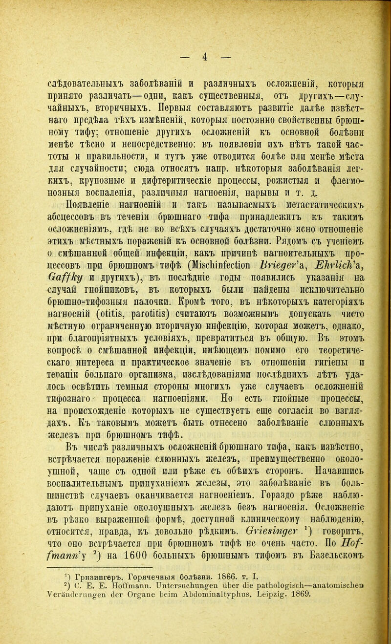 слѣдователышхъ заболѣваній и различныхъ ослояшеній, который принято различать—одни, какъ существенный, отъ другихъ—слу- чайных?», вторичныхъ. Пѳрвыя составляют?» развитіе далѣе извѣст- наго предѣла тѣхъ измѣненій, которыя постоянно свойственны брюш- ному тифу; отношеніе другихъ осложненій къ основной болѣзни менѣе тѣсно и непосредственно: въ появленіи ихъ нѣтъ такой час- тоты и правильности, и тутъ уже отводится болѣе или менѣе мѣста для случайности; сюда относятъ напр. нѣкоторыя заболѣванія лег- ких?., крупозные и дифтеритическіе процессы, рожистая и флегмо- нозныя воспаленія, различный нагноенія, нарывы и т. д, Появленіе нагноеній и такъ называемых?» метастатических?» абсцессов?» въ теченіи брюшнаго тифа принадлежитъ къ такимъ осложненіямъ, гдѣ не во всѣхъ случаяхъ достаточно ясно отношѳніе этихъ мѣстныхъ пораженій къ основной болѣзни. Рядом? съ ученіемъ о смѣшанной общей инфекціи, какъ причинѣ нагноительныхъ про- цессовъ при брюшномъ тифѣ (Мівспіпгесііоп Ьѵіеде^а, ЕЪѵІісѴъ,, Оа^ку и другихъ), въ послѣдніе годы появились указанія на случай гнойниковъ, въ которыхъ были найдены исключительно брюшно-тифозныя палочки. Кромѣ того, въ нѣкоторыхъ категоріяхъ нагноеній (оіШв, рагоШів) считаютъ возможнымъ допускать чисто мѣстную ограниченную вторичную инфекцію, которая можетъ, однако, при благопріятныхъ условіяхъ, превратиться въ общую. Въ этомъ вопросѣ о смѣшавной инфекціи, имѣющемъ помимо его теоретиче- ская интереса и практическое значеніе въ отношеніи гигіены и терапіи больнаго организма, изслѣдованіями послѣднихъ лѣтъ уда- лось освѣтить темныя стороны многихъ уже случаевъ осложненій тифознаго процесса нагноеніями. Но есть гнойные процессы, на происхожденіе которыхъ не существуетъ еще согласія во взгля- дахъ. Къ таковымъ можетъ быть отнесено заболѣваніе слюнныхъ железъ при брюшномъ тифѣ. Въ числѣ различныхъ осложненій брюшнаго тифа, какъ извѣстно, встрѣчается пораженіе слюнныхъ железъ, преимущественно около- ушной, чаще съ одной или рѣже съ обѣихъ сторонъ. Начавшись воспалительнымъ припуханіемъ железы, это заболѣваніе въ боль- шинствѣ случаевъ оканчивается нагноеніемъ. Гораздо рѣже наблю- даютъ припуханіе околоушныхъ железъ безъ нагноенія. Осложнеяіе въ рѣзко выраженной формѣ, доступной клиническому наблюденію, относится, правда, къ довольно рѣдкимъ. Огіезіпдег ') говоритъ, что оно встрѣчается при брюшномъ тифѣ не очень часто. По Но(- (тапгіу 2) на 1600 больныхъ брюшнымъ тифомъ въ Базельскомъ 1) Гризингеръ. Горячечный болѣзни. 1866. т. I. 2) С. Е. Е. НоіТтапп. ІІігіегзпсЬипдеп ііЬег Ше раіЬоІодізсІі—апаіотізсііео Ѵегашіепш^еп ііег Огдапе Ьеіт АМопііпаІІурІтя. Ьеіргі^. 1869.