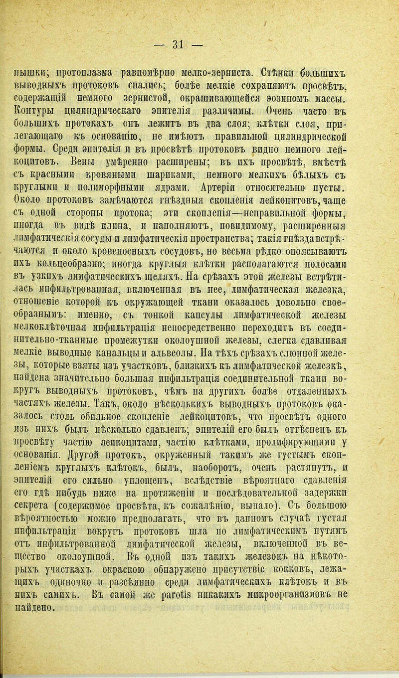 / - 31 — нышки; протоплазма равномѣрно мелко-зерниста. Стѣнки большихъ выводныхъ протоковъ спались; болѣе мелкіе сохраняютъ дросвѣтъ, содержащій немного зернистой, окрашивающейся эозиномъ массы. Контуры цилиндрическаго эпителія различимы. Очень часто въ большихъ протокахъ онъ лежитъ въ два слоя; клѣтки слоя, при- легающаго къ основанію, не имѣютъ правильной цилиндрической формы. Среди эпителія и въ просвѣтѣ нротоковъ видно немного лей- коцитовъ. Вены умѣренно расширены; въ ихъ просвѣтѣ, вмѣстѣ съ красными кровяными шариками, немного мелкихъ бѣлыхъ съ круглыми и полиморфными ядрами. Артеріи относительно пусты. Около протоковъ замѣчаются гнѣздныя сконленія лейкоцитовъ, чаще съ одной стороны протока; эти скоплепія—неправильной формы, иногда въ видѣ клина, и наполняютъ, невидимому, расширенныя лимфатическія сосуды и лимфатическія пространства; такія гнѣздавстрѣ- чаются и около кровеносныхъ сосудовъ, но весьма рѣдко опоясываютъ ихъ кольцеобразно; иногда круглыя клѣтки располагаются полосами въ узкихъ лимфатнческихъ щеляхъ. На срѣзахъ этой железы встрѣти- лась инфильтрованная, включенная въ нее, лимфатическая ягелезка, отношеніе которой къ окружающей ткани оказалось довольно свое- образнымъ: именно, съ тонкой капсулы лимфатической железы мелкоклѣточная инфильтрація непосредственно переходитъ въ соеди- нительно-тканные промежутки околоушной я;елезы, слегка сдавливая мелкіе выводные канальцы и альвеолы. На тѣхъ срѣзахъ слюнной желе- зы, которые взяты изъ участковъ, близкихъ къ лимфатической железкѣ, найдена значительно большая инфильтрація соединительной ткани во- кругъ выводныхъ протоковъ, чѣмъ на другихъ болѣе отдаленныхъ частяхъ железы. Такъ, около нѣсколькихъ выводныхъ протоковъ ока- залось столь обильное скопленіе лейкоцитовъ, что просвѣтъ одного изь нихъ былъ нѣсколько сдавленъ; эпителій его был ь оттѣсненъ къ просвѣту частію лейкоцитами, частію клѣтками, пролифирующими у основанія. Другой протокъ, окруженный такимъ же густымъ скоп- леніемъ круглыхъ клѣтокъ, былъ, наоборотъ, очень растянуть, и эпмтелій его сильно уплошенъ, вслѣдствіе вѣроятнаго сдавленія его гдѣ нибудь ниже на протяженіи и послѣдовательной задеряски секрета (содержимое просвѣта, къ сожалѣнію, выпало). Съ большою вѣроятностью можно предполагать, что въ данномъ случаѣ густая инфильтрація вокругъ протоковъ шла по лимфатическимъ путямъ отъ инфильтрованной лимфатической я^елезы, включенной въ ве- щество околоушной. Въ одной изъ такихъ железокъ на нѣкото- рыхъ участкахъ окраскою обнаруясено присутствіе кокковъ, лежа- щихъ одиночно и разсѣянно среди лимфатнческихъ клѣтокъ и въ нихъ самихъ. Въ самой же рагоШ никакихъ микроорганизмовъ не найдено.