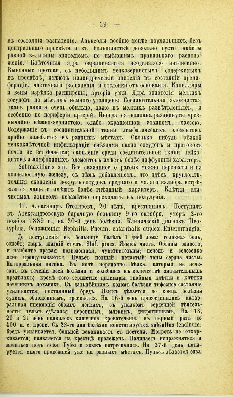 въ состояніи распаденія. Альвеолы вообще менѣе нормальныхъ, безъ центральна™ просвѣта и въ большинствѣ довольно густо набиты разной величины эпителіемъ, не имѣющимъ правильнаго располо^ женія. Клѣточныя ядра окрашиваются неодинаково интенсивно. Выводные протоки, съ веболынимъ мелкозернистымъ содержимымъ въ нросвѣтѣ, имѣютъ цилиндрическій эпителій въ состояній проли- фераціи, частичнаго распаденія и отслойки отъ основанія. Капилляры и вены изрѣдка расширены; артеріи узки. Ядра эндотелія мелкихъ сосудовъ по мѣстамъ немного утолщены. Соединительная волокнистая ткань развита очень обильно, даже въ мелкихъ развѣтвленіяхъ, и особенно по периферіи артерій. Иногда ея волокна раздвинуты чрез- вычайно нѣжно-зернистою, слабо окрашенною эозиномъ, массою. Содержаніе въ соединительной ткани лимфатическихъ элементовъ крайне колеблется въ раэныхъ мѣстахъ. Сколько нибудь рѣзкой мелкоклѣточной инфильтраціи гнѣздами около сосудовъ и протоковъ почти не встрѣчается; скопленіе среди соединительной ткани лейко- цитовъ и лимфоидныхъ элементовъ имѣетъ болѣе диффузный характеръ. 8иЬтахШагІ8 8іп. Все сказанное о рагоііз можно перенести и на подчелюстную железу, съ тѣмъ добавленіемъ, что здѣсь круглоклѣ- точдыя скопленія вокругъ сосудовъ средняго и малаго калибра встрѣ- заются чаще и имѣютъ болѣе гнѣздный характеръ. Клѣтки сли- чистыхъ альвеолъ незамѣтно переходятъ въ полулунія. 11. Александръ Столяровъ, 20 лѣтъ, крестьянинъ. Поступилъ въ Александровскую барачную больницу 9-го октября, умеръ 2-го ноября 1889 г., на 30-й день болѣзни. Клиническій діагнозъ: Иео- іурЪ.іі8. Осложненія: ИерЬгШз. Рпешп. саіаггЪаШ сіиріех. Епіегоггпа§іа. До поступленія въ больницу болѣлъ 7 дней дома: головная боль, ознобъ; жаръ; жидкій стулъ. 8іаі. ргаез. Языкъ чистъ. Органы живота, и наиболѣе правая подвздошная, чувствительны; печень и селезенка ясно прощупываются. Пульсъ полный, нечастый; тоны сердца чисты. Катарральная ангина. Въ мочѣ порядочно бѣлка, который не исче- залъ въ теченіи всей болѣзни и колебался въ количествѣ значительныхъ предѣлахъ; кромѣ того зернистые цилиндры, гнойныя клѣтки и кдѣтки почечныхъ лоханокъ. Съ дальнѣйшимъ ходомъ болѣзни тифозное состояніе усиливается; постоянный бредъ. Языкъ дѣлается до конца болѣзни сухимъ, обложеннымъ, трескается. На 16-й день присоединилась катар- ральная пневмонія обоихъ легкихъ, съ упадкомъ сердечной дѣятель- вости; пульсъ сдѣлалея неровнымъ, мягкимъ, дикротичнымъ. На 18, 20 и 21 день появилось кишечное кровотеченіе, въ первый разъ до 400 к. с. крови. Съ 23-го дня болѣзни констатируется зиЪзиИиз іешііпит; бредъ усиливается, больной вскакиваетъ съ постели. Мокрота не отхар- кивается; появляется на крестцѣ пролежень. Начинаетъ испражняться и мочиться подъ себя. Губы и языкъ потрескались. На 27-й день йоти- руется много пролежней уже на разныхъ мѣстахъ. Пульсъ дѣлается едва