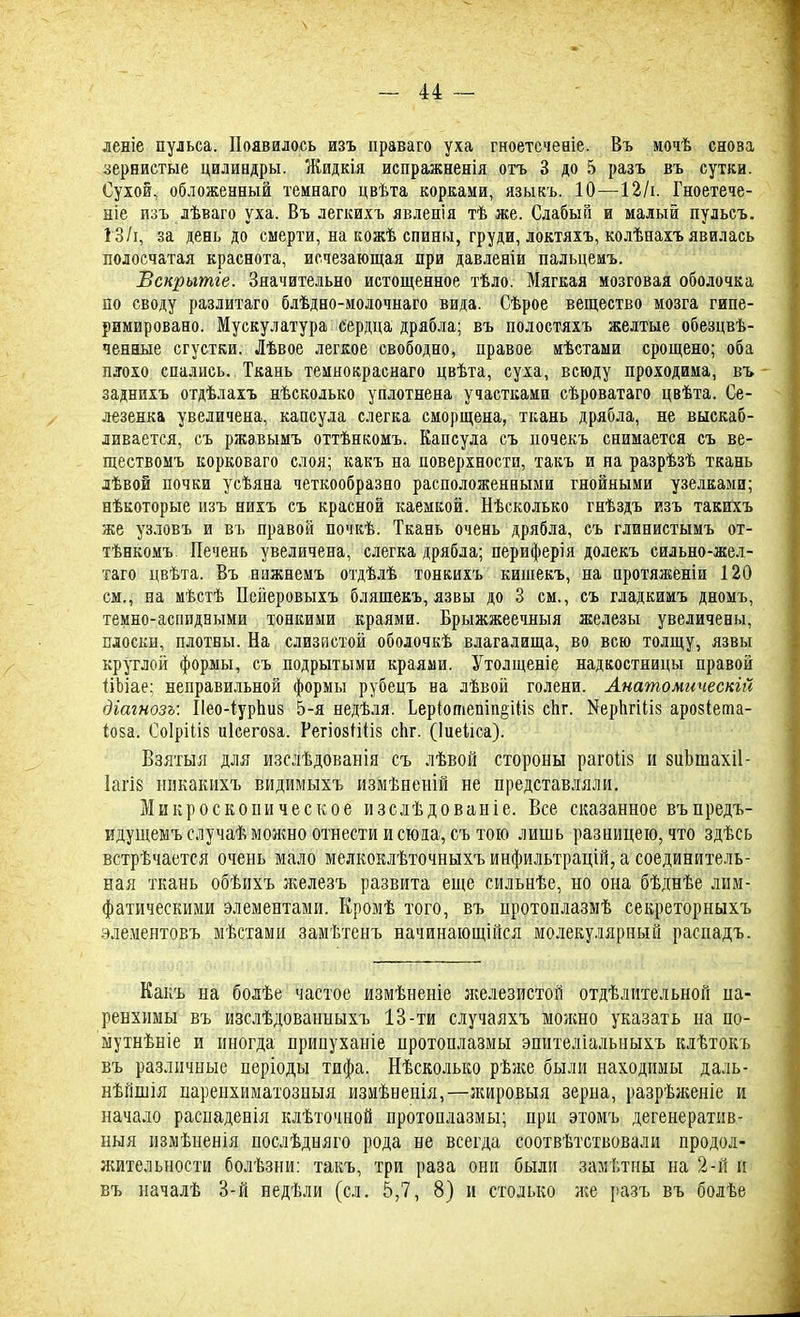 леніе пульса. Появилось изъ праваго уха гноетсчеаіе. Въ мочѣ снова зернистые цилиндры. Жидкія испражненія отъ 3 до 5 разъ въ сутки. Сухой, обложенный темнаго цвѣта корками, языкъ. 10—12/і. Гноетече- ніе изъ лѣваго уха. Въ легкихъ явленія тѣ же. Слабый и малый пульсъ. 13/і, за день до смерти, на кожѣ спины, груди, локтяхъ, колѣнахъ явилась полосчатая краснота, исчезающая при давленіи пальцемъ. Вскрытге. Значительно истощенное тѣло. Мягкая мозговая оболочка по своду разлитаго блѣдно-молочнаго вида. Сѣрое вещество мозга гипе- римировано. Мускулатура сердца дрябла; въ полостяхъ желтые обезцвѣ- ченные сгустки. Лѣвое легкое свободно, правое мѣстами срощено; оба плохо спались. Ткань темнокраснаго цвѣта, суха, всюду проходима, въ заднихъ отдѣлахъ нѣсколько уплотнена участками сѣроватаго цвѣта. Се- лезенка увеличена, капсула слегка сморщена, ткань дрябла, не выскаб- ливается, съ ржавымъ оттѣнкомъ. Капсула съ иочекъ снимается съ ве- ществомъ корковаго слоя; какъ на поверхности, такъ и на разрѣзѣ ткань лѣвой почки усѣяна четкообразно расположенными гнойными узелками; нѣкоторые изъ нихъ съ красной каемкой. Нѣсколько гнѣздъ изъ такихъ же узловъ и въ правой почкѣ. Ткань очень дрябла, съ глинистымъ от- тѣнкомъ. Печень увеличена, слегка дрябла; периферія долекъ сильно-жел- таго цвѣта. Въ нажнемъ отдѣлѣ тонкихъ кишекъ, на протяженіи 120 см., на мѣстѣ Пейеровыхъ бляшекъ, язвы до 3 см., съ гладкимъ дномъ, темно-аспидными тонкими краями. Брыжжеечныя железы увеличены, плоски, плотны. На слизистой оболочкѣ влагалища, во всю толщу, язвы круглой формы, съ подрытыми краями. Утолщеніе надкостницы правой ііЬіае; неправильной формы рубецъ на лѣвой голени. Анатомичеснгй діагнозъ: Пео-іурпиз 5-я недѣля. Ьеріотепіп§іІІ8 спг. ИеригШз арозіета- (о$а. Соіріііз иісегоза. РегіозШіз сЬг. (Іиеііса). Взятыя для изслѣдованія съ лѣвой стороны рагоіій и кдіішахіі- 1агі8 никакихъ видимыхъ измѣненій не представляли. Микроскопическое изслѣдованіе. Все сказанное въпредъ- идущемъ случаѣ можно отнести и сюда, съ тою лишь разницею, что здѣсь встрѣчается очень мало мелкоклѣточныхъ инфильтрацій, а соединитель- ная ткань обѣихъ железъ развита еще сильнѣе, но она бѣднѣе лим- фатическими элементами. Кромѣ того, въ нротоплазмѣ секреторныхъ элементовъ мѣстами замѣтенъ начинающійся молекулярный распадъ. Какъ на бодѣе частое измѣненіе железистой отдѣлительной па- ренхимы въ изслѣдованныхъ 13-ти случаяхъ можно указать на по- мутнѣніе и иногда припуханіе протоплазмы эпителіальиыхъ клѣтокъ въ различные періоды тифа. Нѣсколько рѣже были находимы даль- нѣйшія паренхиматозныя измѣненія,—жировыя зерна, разрѣженіе и начало раснаденія клѣточной протоплазмы; при этомъ дегенератив- ный измѣненія послѣдняго рода не всегда соотвѣтствовали продол- жительности болѣзни: такъ, три раза они были замѣтны на 2-й и въ началѣ 3-й недѣли (сл. 5,7, 8) и столько же разъ въ болѣе