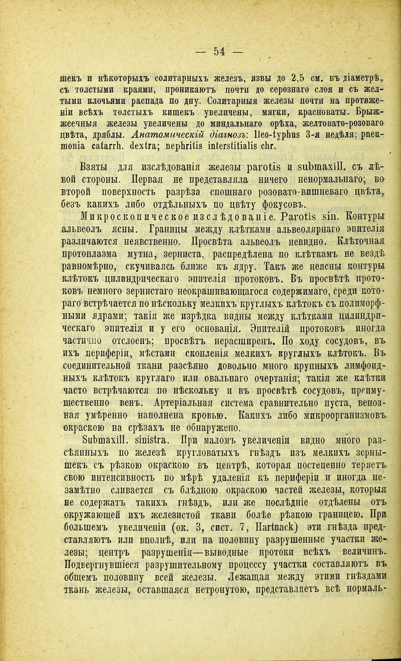 шекъ и нѣкоторыхъ солитарныхъ железъ, язвы до 2,5 см. въ діаметрѣ, съ толстыми краями, проникаютъ почти до серознаго слоя и съ жел- тыми клочьями распада по дну. Солитарныя железы почти на протяже- ніи всѣхъ толстыхъ кишекъ увеличены, мягки, красноваты. Брыж- жеечныя железы увеличены до миндальнаго орѣха, желтовато-розоваго цвѣта, дряблы. Анатомическгй дгагнозъ: Пео-іурпиз 3-я недѣля; рпеч- топіа саіагіѣ. йехіга; перЬгіііз іпіегзііііаііз спг. Взяты для изслѣдованія железы рагоііз и зиЪтахШ. съ лѣ- бой стороны. Первая не представляла ничего ненормальнаго; во второй поверхность разрѣза спошнаго розовато-вишневаго цвѣта, безъ какихъ либо отдѣльныхъ по цвѣту фокусовъ. Микроскопическое изслѣдованіе. Раготіз йіп. Контуры альвеолъ ясны. Границы меягду клѣткаыи альвеолярнаго эпителія различаются неявственно. Просвѣта альвеолъ невидно. Клѣточная протоплазма мутна, зерниста, распределена по клѣткамъ не вездѣ равномѣрно, скучиваясь ближе къ ядру. Такъ же неясны контуры клѣтокъ цилвндрическаго эпителія протоковъ. Въ просвѣтѣ прото- ковъ немного зернистаго неокрашивающегося содержимаго, среди кото- раго встрѣчается по нѣскольку мелкихъ круглыхъ клѣтокъ съ полиморф- ными ядрами; такія я^е изрѣдка видны менаду клѣтками цилиндри- ческаго эпителія и у его основанія. Эпителій протоковъ иногда частично отслоенъ; просвѣтъ нерасширенъ. По ходу сосудовъ, въ ихъ периферіи, мѣстами скопленія мелкихъ круглыхъ клѣтокъ. Въ соединительной ткани разсѣяно довольно много крупныхъ лимфоид- ныхъ клѣтокъ круглаго или овальнаго очертанія; такія же клѣтки часто встрѣчаются по нѣскольку и въ просвѣтѣ сосудовъ, преиму- щественно вевъ. Артеріальная система сравнительно пуста, веноз- ная умѣренно наполнена кровью. Какихъ либо микроорганизмовъ окраскою на срѣзахъ не обнаружено. БиЬтахШ. йіпізіга. При маломъ увеличены видно много раз- сѣянныхъ по железѣ кругловатыхъ гнѣздъ изъ мелкихъ зерны- шекъ съ рѣзкою окраскою въ центрѣ, которая постепенно теряетъ свою интенсивность по мѣрѣ удаленія къ периферіи и иногда не- замѣтно сливается съ блѣдною окраскою частей железы, которыя не содержать такихъ гнѣздъ, или же послѣдніе отдѣлены отъ окружающей ихъ железистой ткани болѣе рѣзкою границею. При болынемъ увеличены (ок. 3, сист. 7, Нагтаск) эти гнѣзда пред- ставляютъ или вполнѣ, или на половину разрушенные участки же- лезы; центръ разрушенія—выводные протоки всѣхъ величинъ. Подвергнувшіеся разрушительному процессу участки составляютъ въ общемъ половину всей железы. Лежащая между этими гнѣздами ткань железы, оставшаяся нетронутою, представляетъ всѣ нормаль-