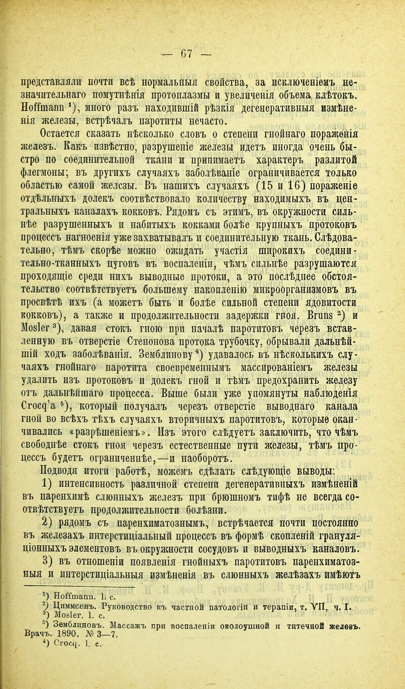 представляли почти всѣ нормальный свойства, за исключеніемъ не- значительнаго помутнѣнія протоплазмы и увеличенія объема: клѣтокъ. Ноігташі *), много разъ находившій рѣзкія дегенеративныя измѣне- нія железы, встрѣчалъ паротиты нечасто. Остается сказать нѣсколько словъ о степени гнойнаго поражѳнія железъ. Какъ извѣстно, разрушеніе железы идетъ иногда очень бы- стро по соединительной ткани и принимаетъ характеръ разлитой флегмоны; въ другихъ случаяхъ заболѣваніе ограничивается только областью самой железы. Въ нашихъ случаяхъ (15 и 16) пораженіе отдѣльныхъ долекъ соотвѣствовало количеству находимыхъ въ цен- тральныхъ каналахъ кокковъ. Рядомъ съ этимъ, въ окружности силь- нѣе разрушенныхъ и набитыхъ кокками болѣе крупныхъ протоковъ процеесъ нагноенія уже захватывалъ и соединительную ткань. Следова- тельно, тѣмъ скорѣе можно ожидать участія широкихъ соедини- тельно-тканныхъ цуговъ въ воспаленіи, чѣмъ сильнѣе разрушаются проходящіе среди нихъ выводные протоки, а это послѣднее обстоя- тельство соотвѣтствуетъ большему накопленію микроорганизмовъ въ просвѣтѣ ихъ (а можетъ быть и болѣе сильной степени ядовитости кокковъ), а также и продолжительности задержки гноя. Вгипз 2) и Мозіег3), давая стокъ гною при началѣ паротитовъ черезъ встав- ленную въ отверстіе Стенонова протока трубочку, обрывали дальнѣй- шій ходъ заболѣванія. Земблинову4) удавалось въ нѣсколькихъ слу- чаяхъ гнойнаго паротита своевремѳннымъ массированіемъ железы удалить изъ протоковъ и долекъ гнои и тѣмъ предохранить железу отъ дальнѣйшаго процесса. Выше были уже упомянуты наблюденія Сгосд'а 5), который получалъ черезъ отверстіе выводнаго канала гной во всѣхъ тѣхъ случаяхъ вторичныхъ паротитовъ, которые окан- чивались «разрѣшеніемъ». Изъ этого слѣдуетъ заключить, что чѣмъ свободнѣе стокъ гноя черезъ естественные пути железы, тѣмъ про- цеесъ будетъ ограниченнѣе,—и наоборотъ. Подводя итоги работѣ, можемъ сдѣлать слѣдующіе выводы: 1) интенсивность различной степени дегенеративныхъ измѣненій въ паренхимѣ слюнныхъ железъ при брюшномъ тифѣ не всегда со- отвѣтствуетъ продолжительности болѣзни. 2) рядомъ съ паренхиматознымъ, встрѣчается почти постоянно въ железахъ интерстиціальный процеесъ въ формѣ скопленій грануля- ціонныхъ элементовъ въ окружности сосудовъ и выводныхъ каналовъ. 3) въ отношеніи появленія гнойныхъ паротитовъ паренхиматоз- ныя и интерстиціальныя измѣненія въ слюнныхъ желѣзахъ имѣютъ г) НоШпаші. 1. с. 2) Циммсенъ. Руководство къ частной патологіп и терапіи, т. УП, ч. I. 3) Мозіег. 1. с. 5) Зѳмблиновъ. Массажъ при воспален)и околоушной и титечной жедевъ. Врачъ. 1890. № 3—7. 4) Сгощ. 1. с.