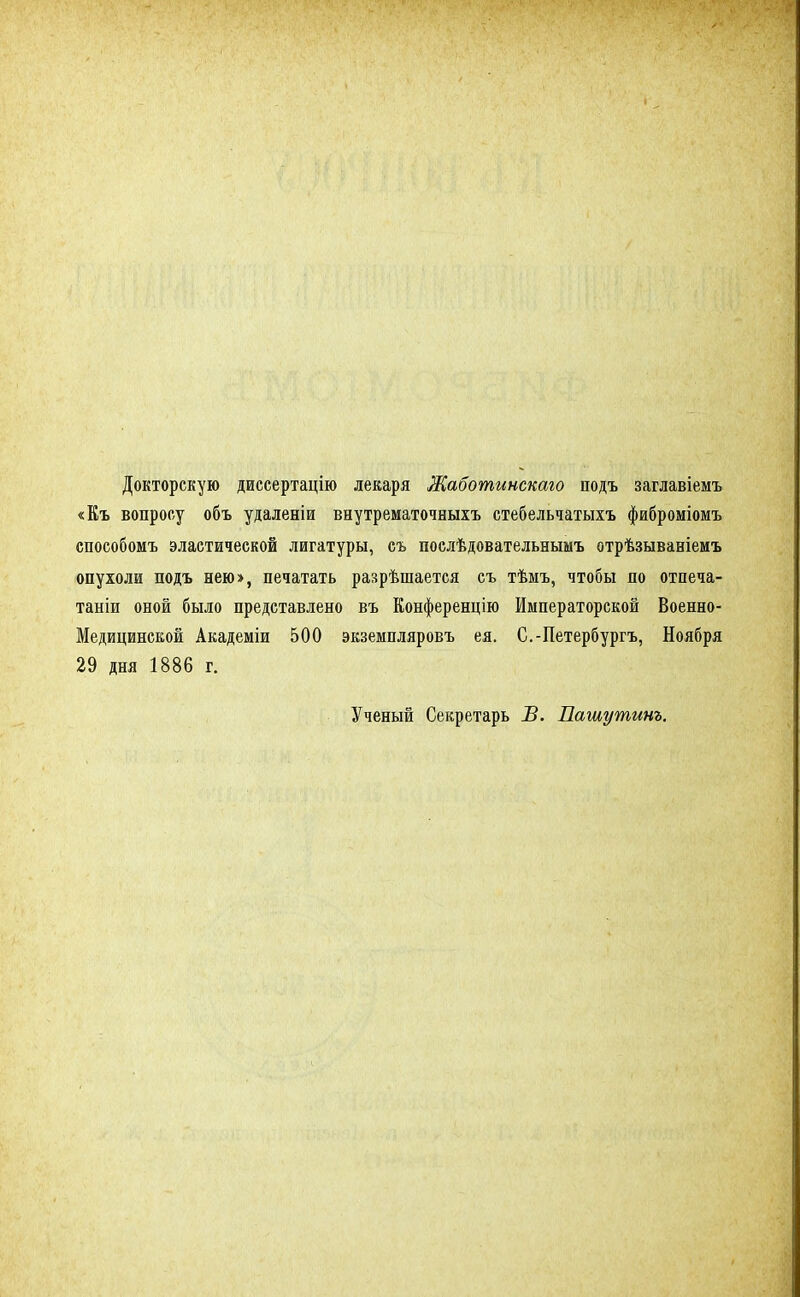 Докторскую диссертацію лекаря Жаботинскаго подъ заглавіемъ «Еъ вопросу объ удаленіи внутрематочныхъ стебельчатыхъ фиброміомъ способомъ эластической лигатуры, съ послѣдовательнымъ отрѣзываніемъ опухоли подъ нею», печатать разрѣшается съ тѣмъ, чтобы по отпеча- таны оной было представлено въ Конференцію Императорской Военно- Медицинской Академіи 500 экземпляровъ ея. С.-Петербургъ, Ноября 29 дня 1886 г. Ученый Секретарь В. Пашутинъ.