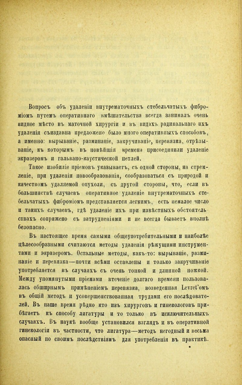 Вопросъ объ удалевіи внутрематочиыхъ стебельчатыхъ фибро- міомъ путемъ оперативнаго вмѣшательства всегда занималъ очень видное мѣсто въ маточной хирургіи и въ видахъ радикальнаго ихъ удаленія съиздавна предложено было много оперативиыхъ способовъ, а именно: вырываніе, разминаніе, закручиваніе, перевязка, отрѣзы- ваніе, къ яоторымъ въ новѣйшія времена присоединили удаленіе экразеромъ и гальвано-каустической петлей. Такое изобиліе пріемовъ уішываетъ, съ одной стороны, на стрем - леніе, при удалеаіи новообраэованія, сообразоваться съ природой и качествомъ удаляемой опухоли, съ другой стороны, что, если въ большинствѣ случаевъ оперативное удаленіе внутрематочиыхъ сте- бельчатыхъ фиброміомъ представляется легкимъ, есть немалое число и такихъ случаевъ, гдѣ удаленіе ихъ при извѣстныхъ обстоятель ствахъ сопряжено съ затрудненіями и не всегда бываетъ вполвѣ безопасно. Въ настоящее время самыми общеупотребительными и наиболѣе целесообразными считаются методы удаленія рѣжущими инструмен- тами и экразеромъ. Остальные методы, какъ-то: вырываніе, разми- наніе и перевязка—почти всѣми оставлены и только закручиваніе употребляется въ случаяхъ съ очень тонкой и длинной ножкой. Между упомянутыми пріемами втеченіе долгаго времени пользова- лась обширнымъ примѣненіемъ перевязка, возведенная Ьеѵгеі'омъ въ общій методъ и усовершенствованная трудами его послѣдовате- лей. Въ наше время рѣдко кто изъ хирурговъ и гинекологовъ при- бѣгаетъ къ способу лигатуры и то только въ исключительных!, случаяхъ. Въ наукѣ вообще установился взглядъ и въ оперативной гинекологіи въ частности, что лигатура—методъ негодный и весьма опасный по своимъ послѣдствіямъ для употребленія въ практикѣ.
