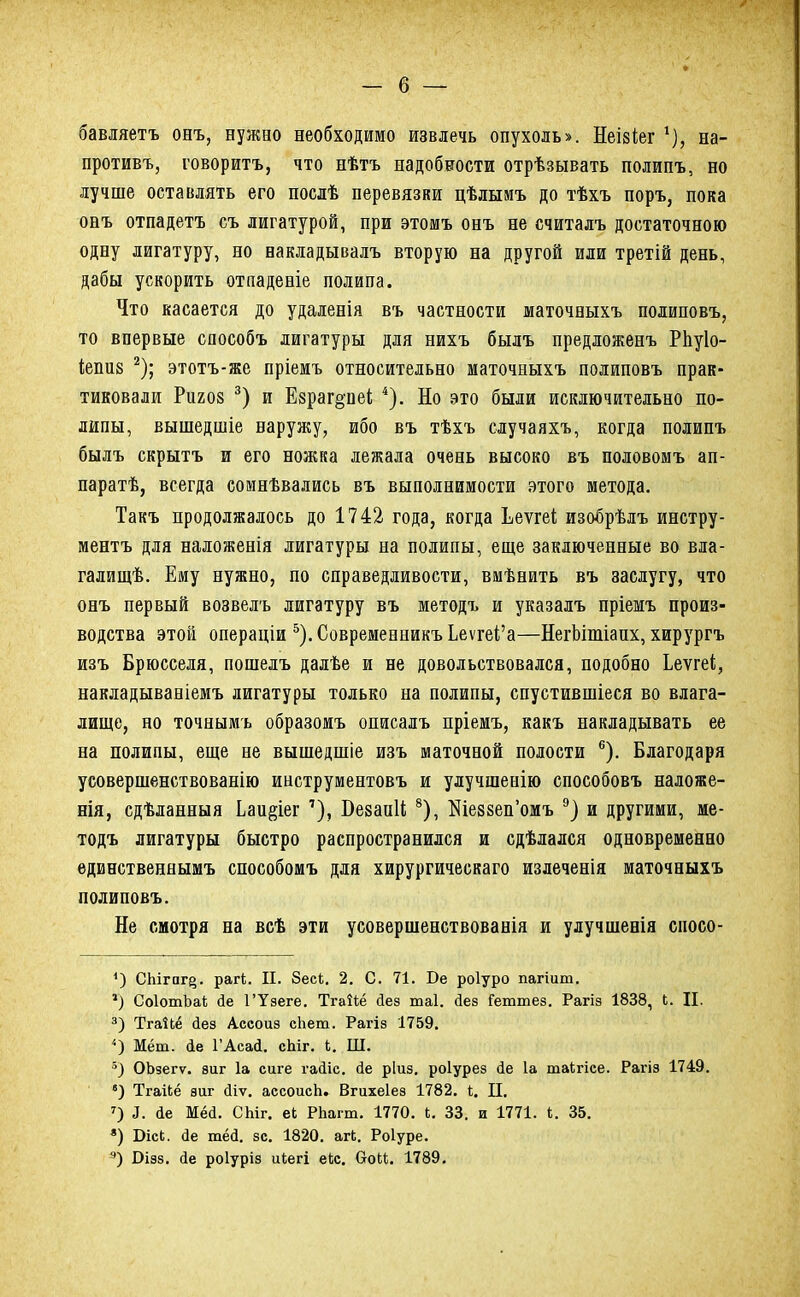 бавляетъ онъ, нужно необходимо извлечь опухоль». Неізіег 1), на- противъ, говоритъ, что нѣтъ надобности отрѣзывать полипъ, но лучше оставлять его послѣ перевязки цѣлымъ до тѣхъ поръ, пока онъ отпадетъ съ лигатурой, при этомъ онъ не считалъ достаточною одну лигатуру, но накладывалъ вторую на другой иди третій день, дабы ускорить отладеніе полипа. Что касается до удаленія въ частности шаточеыхъ полиповъ, то впервые способъ лигатуры для нихъ былъ предложенъ Рпуіо- іепиз 2); этотъ-же пріемъ относительно маточныхъ полиповъ прак- тиковали Ригоз 3) и Е8раг§'пеі 4). Но это были исключительно по- липы, вышедшіе наружу, ибо въ тѣхъ случаяхъ, когда полипъ былъ скрытъ и его ножка лежала очень высоко въ половомъ ап- паратѣ, всегда сомнѣвались въ выполнимости этого метода. Такъ продолжалось до 1742 года, когда Ьеѵгеі изобрѣлъ инстру- ментъ для наложенія лигатуры на полипы, еще заключенные во вла- галищѣ. Ему нужно, по справедливости, вмѣнить въ заслугу, что онъ первый возвелъ лигатуру въ методъ и указалъ пріемъ произ- водства этой операціи 5).СовременникъЬеѵгеі'а—НегЬітіапх, хирургъ изъ Брюсселя, пошелъ далѣе и не довольствовался, подобно Ьеѵгеі, накладывавіемъ лигатуры только на полипы, спустившіеся во влага- лище, но точнымь образомъ описалъ пріемъ, какъ накладывать ее на полипы, еще не вышедшіе изъ маточной полости 6). Благодаря усовершенствованію инструментовъ и улучшенію способовъ наложе- нія, сдѣланныя Ьаи^іег 7), ВезаиН 8), Шезвеп'омъ 9) и другими, ме- тодъ лигатуры быстро распространился и сдѣлался одновременно единственнымъ способомъ для хирургическаго излеченія маточныхъ полиповъ. Не смотря на всѣ эти усовершенствованія и улучшенія сиосо- 4) СЫгаг^. рагі. II. 8есі. 2. С. 71. Бе роіуро пагіит. *) СоІотЬаІ; сіе ГУзеге. Тгаііё аез таі. аез Геттез. Рагіз 1838, Ь. П. 3) ТгаіЬё йез Ассоиз сііет. Рагіз 1759. *) Мёт. іе ГАсай. сЫг. 4. Ш. ОЬзегѵ. зііг 1а сиге гааіс. ае ріиз. роіурез ае 1а таігісе. Рагіз 1749. в) Тгайё зиг йіѵ. ассоисЬ. Вгихеіез 1782. і. П. 7) і. ае Мёі. СЫг. еЬ Рііагт. 1770. Ь. 33. и 1771. і. 35. *) Бісі;. ае тёа. зс. 1820. агі. Роіуре. э) Бізз. Йе роіуріз иіегі еЬс. ОоМ. 1789.