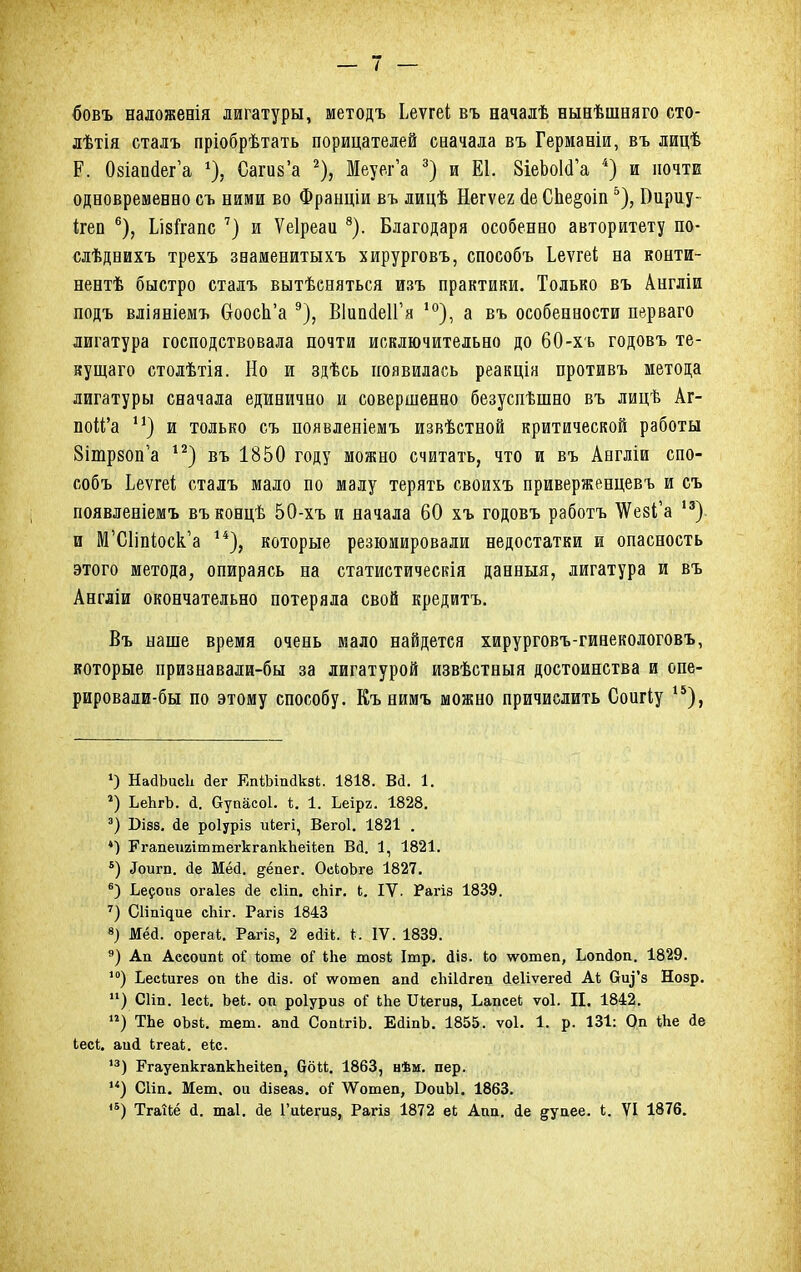 бовъ наложенія лигатуры, методъ Ьеѵгеі въ началѣ нынѣшняго сто- лѣтія сталъ пріобрѣтать порицателей сначала въ Германіи, въ лицѣ Р. (Мапйег'а % Сагиз'а 2), Меуег'а 3) и Е1. ЗіеЬоІсГа 4) и почте одновременно съ ними во Франціи въ лицѣ Негѵег (іе СЬе§оіп5), Вириу- ігеп 6), ІМгапс 7) и Ѵеіреаи 8). Благодаря особенно авторитету по- слѣднихъ трехъ знаменитыхъ хирурговъ, способъ Ьеѵгеі на конти- нент быстро сталъ вытѣсняться изъ практики. Только въ Англіи подъ вліяніемъ Ссоосп'а 9), ВІипсІеІГя 10), а въ особенности перваго лигатура господствовала почти исключительно до 60-хъ годовъ те- кущего столѣтія. Но и здѣсь появилась реакція противъ метода лигатуры сначала единично и совершенно безуспѣшно въ лицѣ Аг- поМ'а п) и только съ появленіемъ извѣстной критической работы 8ітр80п'а 12) въ 1850 году можно считать, что и въ Англіи спо- собъ Ьеѵгеі сталъ мало по малу терять своихъ приверженцевъ и съ появленіемъ въконцѣ 50-хъ и начала 60 хъ годовъ работъ \Ѵезі,'а 13) и М'С1іпіоск'а 14), которые резюмировали недостатки и опасность этого метода, опираясь на статистичесвія данныя, лигатура и въ Англіи окончательно потеряла свой кредитъ. Въ наше время очень мало найдется хирурговъ-гинекологовъ, которые признавали-бы за лигатурой извѣстныя достоинства и опе- рировали-бы по этому способу. Къ нимъ можно причислить Соигіу 15), ») НайЬиеЬ <1ег ЕпШпакз*, 1818. Вй. 1. г) ЬеЬгЪ. й. Оупасоі. *. 1. Ьеірг. 1828. 3) Візз. <1е роіуріз икегі, Вегоі. 1821 . *) РгапеигіттегкгапкЪеікеп Вй. 1, 1821. 5) «Гоига. (іе Мёй. ^ёпег. ОскоЪге 1827. 6) Ье^опз огаіез йе сііп. еЬіг. к. IV. Рагіз 1839. 7) Сііпідие сЬіг. Рагіз 1843 8) Мёй. орегак. Рагіз, 2 еолк. Ы IV. 1839. 9) Ап Ассоітк оі коте оі Иіе тозк Ітр. ііз. ко ѵѵотеп, Ьопіоп. 1829. 10) Ьескигез оп Йіе йіз. оГ ѵѵотеп ап(І сЫІагео (іеііѵегей Ак Ску'з Нозр. ) СИп. Іеск. Ьек. оп роіуриз оГ кЬе Шегиа, Ьапсек ѵоі. II. 1842. ) ТЬе оЪзк. теш. апй СопкгіЬ. ЕйіпЪ. 1855. ѵоі. 1. р. 131: Оп кке іе кеск. аи4 кгеак. екс. '3) РгауепкгапкЪеікеп, ббкк. 1863, нѣм. пер. ) Сііп. Мет. ои (іізеаз. о? ѴѴотеп, БоиЫ. 1863. 1Б) Тгаікё д. шаі. <1е 1'икепіз, Рагіз 1872 ек Апп. <1е ^упее. к. VI 1876.