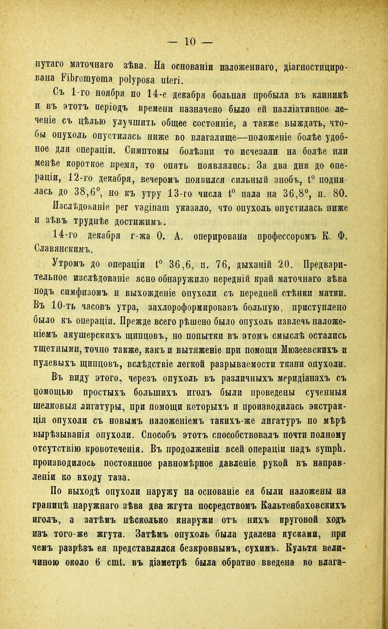 нутаго маточеаго зѣва. На основаніи изложенваго, діагяостициро- вана РіЬгошуота роіуроза иіегі. Съ 1-го ноября по 14-е декабря больная пробыла въ клиникѣ и въ этотъ періодъ времени назначено было ей палліативное ле- ченіе съ цѣлью улучшить общее состояніе, а также выждать, что- бы опухоль опустилась ниже во влагалище—положеніе болѣе удоб- ное для операціи. Симптомы болѣзни то исчезали на болѣе или менѣе короткое время, то опять появлялись. За два дня до опе- раціи, 12-го декабря, вечеромъ появился сильный знобъ, 4° подня- лась до 38,6°, но къ утру 13-го числа і° пала на 36,8°, п. 80. Изслѣдоьаніе рег ѵа§іпаіп указало, что опухоль опустилась ниже и зѣвъ труднѣе достижимъ. 14-го декабря г-жа 0. А. оперирована профессоромъ К. Ф. Славянскимъ. Утромъ до операціи і° 36,6, п. 76, дыханій 20. Предвари- тельное изслѣдованіе ясно обнаружило передній край маточнаго 8ѣва подъ симфизомъ и выхожденіе опухоли съ передней стѣнки матки. Въ 10-ть часовъ утра, захлороформировавъ больную, приступлено было къ операціи. Прежде всего рѣшено было опухоль извлечь наложе- ніемъ акушерскихъ щипцовъ, но попытки въ этомъ смыслѣ остались тщетными, точно также, какъ и вытяженіе при помощи Мюзеевскихъ и пулевыхъ щипцовъ, вслѣдствіе легкой разрываемости ткани опухоли. Въ виду этого, черезъ опухоль въ различныхъ меридіанахъ съ помощью простыхъ болынихъ иголъ были проведены сученныя шелковыя лигатуры, при помощи которыхъ и производилась экстрак- ция опухоли съ новымъ наложеніемъ такихъ-же лигатуръ по мѣрѣ вырѣзыванія опухоли. Способъ этотъ способствовалъ почти полному отсутствію кровотеченія. Въ продолженіи всей операціи надъ зутрЪ. производилось постоянное равномѣрное давденіе рукой въ направ- леніи ко входу таза. По выходѣ опухоли наружу на основаніе ея были наложены на границѣ наружнаго зѣва два жгута посредствомъ Кальтенбаховскихъ иголъ, а затѣмъ нѣсколько кнаружи отъ нихъ круговой ходъ изъ того-же жгута. Затѣмъ опухоль была удалена кусками, при чемъ разрѣэъ ея представлялся безкровнымъ, сухимъ. Культя вели- чиною около 6 сші. въ діаметрѣ была обратно введена во влага-