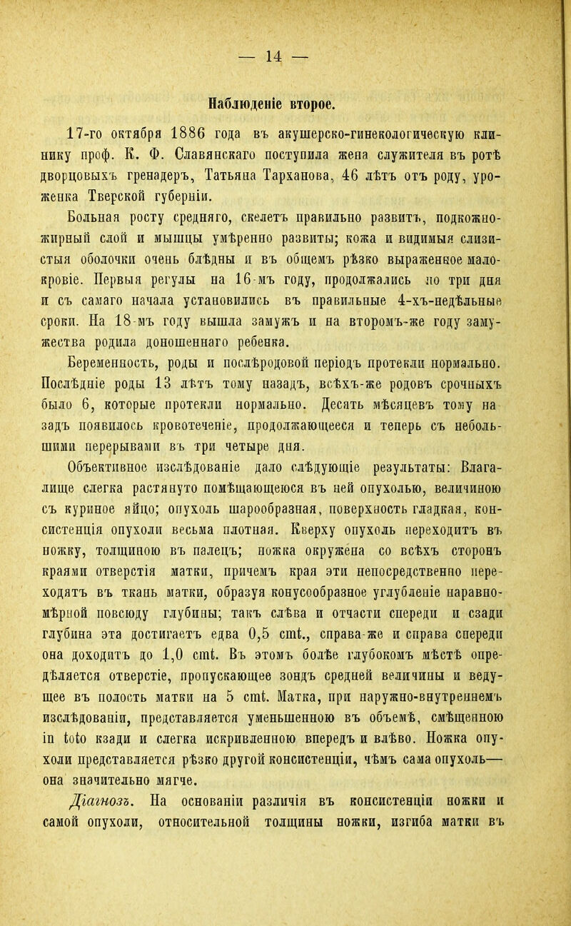 Наблюденіе второе. 17-го октября 1886 года въ акушерско-гинекологичѳскую кли- нику проф. К. Ф. Славяескаго поступила жепа служителя въ ротѣ дворцовыхъ гренадеръ, Татьяна Тарханова, 46 лѣтъ отъ роду, уро- женка Тверской губерніи. Больная росту средняго, скелетъ правильно развитъ, подкожно- жирный слой и мышцы умѣренно развиты; кожа и видимыя слизи- стыя оболочки очень блѣдны я въ общемъ рѣзко выраженное мало- кровіе. Первыя регулы на 16 мъ году, продолжались но три дня и съ самаго начала установились въ правильные 4-хъ-недѣльные сроки. На 18-мъ году вышла заыужъ и на второмъ-же году заму- жества родила доношеннаго ребенка. Беременность, роды и послѣродовой періодъ протекли нормально. Послѣдніе роды 13 лѣтъ тому назадъ, всѣхъ-же родовъ срочныхъ было 6, которые протекли нормально. Десять мѣсяцевъ тому на задъ появилось кровотеченіе, продолжающееся и теперь съ неболь- шими перерывами въ три четыре дня. Объективное изслѣдованіе дало слѣдующіе результаты: Влага- лище слегка растянуто помѣщающеюся въ ней опухолью, величиною съ куриное яйцо; опухоль шарообразная, поверхность гладкая, кон- систенція опухоли весьма плотная. Кверху опухоль переходитъ въ ножку, толщиною въ палецъ; ножка окружена со всѣхъ сторонъ краями отверстія матки, причемъ края эти непосредственно пере- ходятъ въ ткань матки, образуя конусообразное углубленіе наравно- мѣрной повсюду глубины; такъ слѣва и отчасти спереди и сзади глубина эта достигаетъ едва 0,5 сті., справа-же и справа спереди она доходитъ до 1,0 сті Въ этомъ болѣе глубокомъ мѣстѣ опре- дѣляется отверстіе, пропускающее зондъ средней величины и веду- щее въ полость матки на 5 сті. Матка, при наружно-внутреннемъ изслѣдовапіи, представляется уменьшенною въ объемѣ, смѣщенною іп іоіо кзади и слегка искривленною впередъ и влѣво. Ножка опу- холи представляется рѣзко другой консистенціи, чѣмъ сама опухоль— она значительно мягче. Дгагнозъ. На основаніи различія въ консистенціи ножки и самой опухоли, относительной толщины ножки, изгиба матки въ