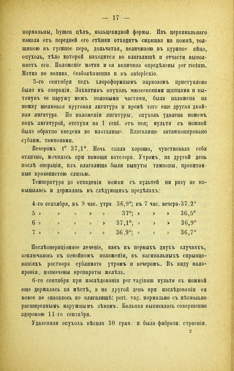 нормальны, Ііутеп цѣлъ, кольцевидной формы. Изъ цервикальнаго канала отъ передней его стѣнки отходить сидящая на ножкѣ, тол- щиною въ гусиное перо, дольчатая, величиною въ куривое яйцо, опухоль, тѣло которой находится во влагалищѣ и отчасти выпол- няетъ его. Положеніе матки и ея величина опредѣлены рег гескт. Матка не велика, безболѣзаенна и въ апіеріехіо. 3- го сентября подъ хлороформнымъ паркозомъ приступлено было къ операціи. Захвативъ опухоль мюзеевскими щипцами и вы- тянувъ ее наружу межъ половыми частями, была наложена на ножку шелковая круговая лигатура и кромѣ того еще другая двой- ная лигатура. По наложепіи лигатуры, опухоль удалена ножемъ подъ лигатурой, отступя на 1 сепі. отъ нея; культя съ ножкой была обратно введена во влагалище. Влагалище затамповировано «ублим. тампонами. Вечеромь і° 37,1°. Ночь спала хорошо, чувствовала себя отлично, мочилась при помощи катетера. Утромъ, на другой день послѣ операціи, изъ влагалища были вынуты тампоны, пропитан- ные кровенистою слизью. Температура до отпаденія ножки съ культей ни разу не по- вышалась и держалась въ слѣдующихъ предѣлахъ: 4- го сентября, въ 9 час. утра 36,9°; въ 7 час. вечера.37.2° 5 » » » » » 37°; > ъ > 36,5° 6 » >-'.» У' » > 37,1°; > » > 36,9° 7 » > » » » 36,9°; » » » 36,7° Посдѣопераціонное леченіе, какъ въ первыхъ двухъ случаяхъ, заключалось въ покойномъ положеніи, въ вагинальныхъ спрынцо- ваніяхъ раствора сублимата утромъ и вечеромъ. Въ виду мало- кровія, назначены препараты желѣза. 6-го сентября при изсдѣдованіи рег ѵа^іпага культя съ ножкой еще держалась на мѣстѣ, а на другой день при изслѣдованіи ея вовсе не оказалось во влагалищѣ: рогі. ѵа§. нормально съ нѣсколько расширеннымъ наружнымъ зѣвомъ. Больная выписалась совершенно здоровою 11-го сентября. Удаленная опухоль вѣсила 30 граи, и была фиброзн. строенія. 2