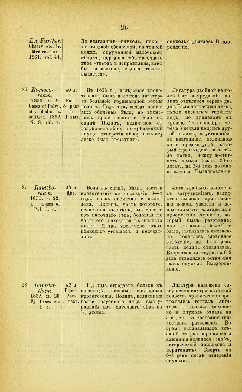 \Ьее РигіЬег. 'ОЬзегѵ. еіс.Тг. Мейісо-СЬіг. 1861, ѵоі. 44. 26 27 28 МатзЬо- іЬат. 1830. хі. 9 Сазез о( Роіур. еіс. Ме«1іс. і. апаваг. 1852 N. 8. тоі. т. ВатзЪо- іНат. 1830. ѵ. 22. Ё]. Сазез о$ Роі. I. с. ВатзЪо- Шат. 1832. и. 25 Е,і. Сазез еіс 1. с. Во влагалищѣ—опухоль, покры- тая гладкой оболочкой, на тонкой ножкѣ, окруженной маточнымъ зѣвомъ; передняя губа маточнаго зѣва «тверда и неправильна, какъ бы изъязвлена, задняя толста, выдается>. 40 л. Въ 1825 г., вслѣдствіе крово теченія, была наложена лигатура Рож. на большой грушевидной Формы 8 разъ полипъ. Годъ тому назадъ появи- и 'лись обильныя бѣли, по време- 1 вык. намъ кровотеченія и боли въ спинѣ. Полипъ, величиною съ голубинное яйцо, прикрѣпленный внутри отверстія зѣва; связь эту легко было прощупать. 38 л. Дѣв. 42 л. Вдова Рож. 1 разъ, Боли въ сппнѣ, бѣли, частыя кровотеченія въ посдѣдніе 3—4 года, очень анемична и ослаб- лена. Полипъ, часть котораго, величиною съ орѣхъ, выступаетъ изъ маточнаго зѣва, большая же часть его находится въ полости матки. Матка увеличена, зѣвъ нѣсколько утолщенъ и неподат- ливъ. 1*/з года страдаетъ болями въ поясницѣ, сильныя повторныя кровотеченія. Полипъ, величиною болѣе годубинаго яйца, высту- пающей изъ маточнаго зѣва на 1/а дюйма. опухоль отдѣлилась. Выздо- ровленіе. Лигатура двойной каню- лей безъ затрудненія, по- липъ отдѣлплся черезъ два дня.Бѣли не прекращались, пмѣли нѣсколько гнойный видъ, по временамъ съ кровью. 26-го ноября, че- резъ 3 недѣли найденъ дру- гой полипъ, спустившійся во влагалище, величиною какъ предъидущій, кото- рый происходилъ изъ тѣ- ла матки, ножку достиг- нуть нельзя было. 28-го лигат., на 3-й день полипъ отвалился. Выздоровленіе. Лигатура была наложена съ затрудненіемъ, вслѣд- ствіе высокаго прикрѣпле- нія ножки, узкости и не- податливости влагалища и присутствия Ьушеп'а, ко- торый былъ разорванъ; при стягиваніи болей не было, стягивалась ежеднев- но, появилось зловонное отдѣленіе, на 4-й день часть полипа отвалилась. Вторичная лигатура, на 6-й день отвалилась остальная часть опухоли. Выздоров- леніе. Лигатура наложена со- вершенно внутри маточной полости, ировотеченія пре- кратились тотчасъ; лига- тура стягивалась ежеднев- но и опухоль отпала на 5-й день въ состоянии гни- лостнаго разложенія. Во время вагинальныхъ инъ- екцій нзъ раствора цинка и алюминія появился <знобъ, истерическій припадокъ и перитонитъ>. Смерть на 8-й день послѣ отпаденія опухоли.