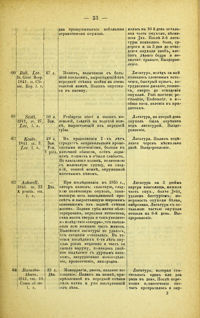 60 ВоЪ. Ъее 81. Оеог. Нозр. 1841. и. СН- ик. Кер. 1. с. 61 4}2 8соіі, Ш1, іѵ. 27, Хее, 1, с. Кеаіе. 1841. іх. 3. Ьее X. с. ■-83 Азкгѵеіі ш. 23 !А ргасііс. еіс, I. с. «4 50 л. Зам. 49 л. Зам. Р.>ж. 1 разъ, дна прощупывалась небольшая ограниченная опухоль. Дѣв. КатзЪо- ікат. 1841. ми. 10. ] Ся&ез оі ф, 1. с. 32 л. Дѣв. ІІолипъ, величиною съ боль- шой апельеинъ, выростающій изъ передней стѣнки шейки на очень толетой ножкѣ. Полипъ опустил- ся въ вагину. Ргоіарзиз иЬегі и полипъ ыа- ленькій, гладкій на толстой нож- кѣ, выростающій изъ передней губы. Въ продолженіи 2 - хъ лѣтъ страдачтъ неправильными крове- нистыии истеченіями, болями въ маточной области, огёкъ лоды- жекъ тошнота и о^щая слабость. Во влага.іищв полипъ, величиною съ маленькую грушу, на глад- кой, тонкой ножкѣ, окруженной маточнымъ зТ.вомъ. При изслѣдованіи въ 1835 г., авторъ нашелъ: «плотную, глад- кую полипозную опухоль, зани- мавшую весь влагалищный про- свѣтъ и выростающую широкимъ основаніемъ изъ задней стФнки матки». Задняя губа матки обли- терирована, передняя истончена, сама матка тверда и такъ увеличе- на вслѣдотвіе «скирра>,что выпол- |ияла всю нижнюю часть живота. ■Наложеніе лигатуры не удалось, огъ ексцизіи отказалась. Въ те- ченіи послѣднихъ 6-ти лѣтъ опу- холь росла медленно и часть ея сышла наружу, появилось гной- ное выдѣленіе съ дурнымъ запа- хомъ, затрудненное мочеотдѣле- ніе, кровотеченіе, лихорадка. Меноррагіи, рвота, сильное ис- тощеніе. Полипъ на ножкѣ, при- Ікрѣаленной къ передней стѣнки | тъ.іа матки и уже выступивпіій і изъ зѣва. лилась на 10 й день осталь- ная часть опухоли, вѣсив- шая (Зхх. Послѣ 2-й лига- туры появились боли, су- дороги и за 3 дня до отпа- денія опухоли знобъ, Фле- битъ лѣваго бедра и ие- значит. праваго. Выздоров- леніе. Лигатура,вслѣдъ за ней появились зловонныя исте- ченія, быстрый пульсъ, за- трудненное дыханіе, тошно- та, смерть до отпадевія опухоли. Розі тогЪет: ре- гііюпків, Епіотеіг. и во- обще восп. явленія въ ири- датпахъ. Лигатура, на второй день опухоль была отрѣзана подъ лигатурой. Выздо- ровленіе. Лигатура. Полипъ отдѣ- лился черезъ нѣсколько дней. Выздоровленіе. Лигатура на 3 дюйма внутри влагалища, нижняя часть опух., болге ^ѵііі, удалена бистуріемъ; по- верхность опухоли бѣлая, Фиброзная. Лигатура съ ос- тальною частью опухоли отошла на 8-й день. Вы- здоровленіе. Лигатура, которая стя- ги нал ас ь одинъ или два раза въ день. Послѣ пере- вязки кровотеченіе тот- часъ прекратилось и оиу- 3