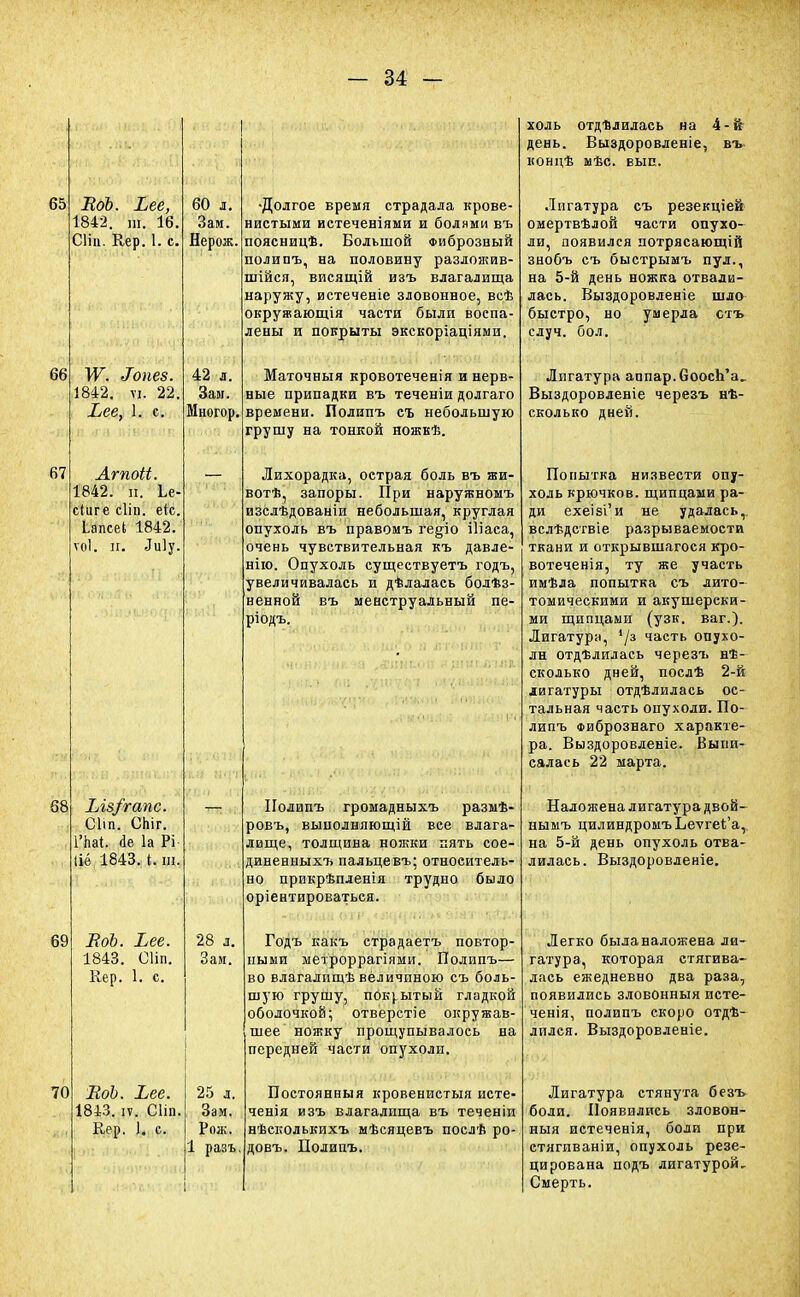 65 66 67 68 69 70 ВоЪ. Ьее, 1842. ш. 16. Сітц. Кер. 1. с. МѴ. Іопез. 1842. ѵі. 22, Ьее, 1. с. Агпоіі. 1842. п. Ье- сіиге сііп. еіс. ЬапсеЬ 1842. ѵоі. и. Лиіу. Ыв/гапс. Сііп. Спіг. 1'паі. <1е 1а Рі Ііё 1843. I. ш. ВоЪ. Ьее. 1843. СПп. Кер. 1. с. ВоЪ. Ъее. 1843. іѵ. Сііі). Кер. 1. с. 60 л. Зам. Нерож. 42 л. Зам. Многор, 28 л. Зам. 25 л. Зам. Рож. 1 разъ Долгое время страдала крове- нистыми истеченіями и болями въ поясницѣ. Большой Фиброзный полипъ, на половину разложив- шійся, висящій изъ влагалища наружу, истеченіе зловонное, всѣ окружающія части были воспа- лены и покрыты экскоріаціями. Маточныя кровотеченія и нерв- ные припадки въ теченіи долгаго времени. Полипъ съ небольшую грушу на тонкой ножкѣ. Лихорадка, острая боль въ жи- вотѣ, запоры. При наружномъ изслѣдованіи небольшая, круглая опухоль въ правомъ ге§іо іііаеа, очень чувствительная къ давле- ние Опухоль существуетъ годъ, увеличивалась и дѣлалась болѣз- ненной въ менструальный пе- ріодъ. I Полипъ громадныхъ размѣ- ровъ, вынолняющій вее влага- лище, толщина ножки пять сое- диненныхъ пальцевъ; относитель- но прикрѣпленія трудно было ориентироваться. і -ьойіаа оті',«,»іф{.ч»;>» эіат'Д&Г-'> Годъ какъ страдаетъ повтор- ными метроррагіями. Полипъ— во влагалпщѣ величиною съ боль- шую грушу, покрытый гладкой оболочкой; отверстіе окружав- шее ножку прощупывалось на передней части опухоли. Постоянныя кровенистыя исте- ченія изъ влагалища въ теченіи нѣеколькихъ мѣсяцевъ послѣ ро- довъ. Полипъ. холь отдѣлилась на 4-й день. Выздоровленіе, въ- концѣ мѣс. вып. Лигатура съ резекціей омертвѣлой части опухо- ли, появился потрясающій знобъ съ быстрымъ пул., на 5-й день ножка отвали- лась. Выздоровленіе шло быстро, но умерла стъ случ. бол. Лигатура аппар. СоосЪ'а.. Выздоровленіе черезъ нѣ- сколько дней. Попытка низвести опу- холь крючков, щипцами ра- ди ехеібі'и не удалась,, вслѣдствіе разрываемости ткани и открывшегося кро- вотечения, ту же участь имѣла попытка съ лито- томическими и акушерски- ми щипцами (узк. ваг.). Лигатура, '/з часть опухо- ли отдѣлилась черезъ нѣ- сколько дней, послѣ 2-й лигатуры отделилась ос- тальная часть опухоли. По- липъ Фибрознаго характе- ра. Выздоровленіе. Быии- салась 22 марта. Наложена лигатура двой- нымъ цилиндромъЬетгеЪ'а, на 5-й день опухоль отва- лилась. Выздоровленіе. Легко была наложена ли- гатура, которая стягива- лась ежедневно два раза, появились зловонныя исте- ченія, полипъ скоро отдѣ- лплся. Выздоровленіе. Лигатура стянута безъ боли. Появились зловон- ныя иетеченія, боли при етягиваніи, опухоль резе- цирована подъ лигатурой. Смерть.