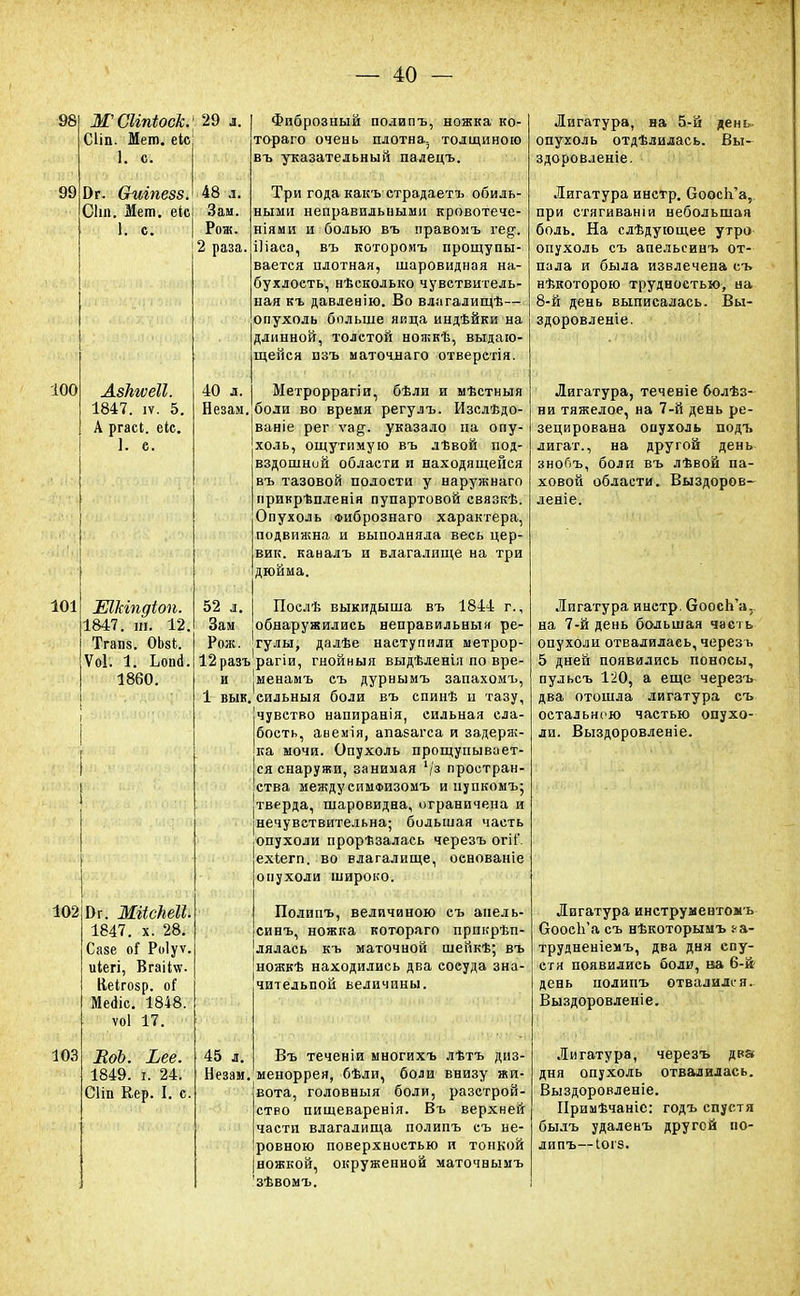 98 99 100 Ж Сііпіоек. Сііп. Мет. еіс І. с. 29 л. Эг. СЫіпезз. 48 л. Сіт. Мет. ек! Зам. К с | Рож. 2 раза. АзкгѵеЕ. 1847. іѵ. 5. А ргасі. еіс. ]. е. 101 ШЫѣдіоп. 1847. т. 12, Тгап8. ОЬзі. Ѵоі. 1. Ьоші. 1860. 102 103 Бг. МгісЬеІІ. 1847. х. 28. Саве оГ Роіуѵ. иіегі, Вгаііѵг. Ііеігозр. оГ Меаіс. 1848. ѵоі 17. ЕоЪ. Ъее. 1849. і. 24. СНп Кер. I. с. Фиброзный полипъ, ножка ко- тораго очень плотна5 толщиною въ указательный палецъ. Три года какъ страдаетъ обиль- ными неправильными кровотече- ніями и болью въ правомъ гед. Шаеа, въ котороиъ прощупы- вается плотная, шаровидная на- бухлость, нѣсколько чувствитель- ная къ давленію. Во влагалищѣ— опухоль больше яйца индѣйки на длинной, толстой ножкѣ, выдаю- щейся пзъ маточнаго отверстія. 40 л. Метроррагіи, бѣли и мѣстныя Незам. боли во время регулъ. Изелѣдо ваніе рег ѵа§-. указало на опу- холь, ощутимую въ лѣвой под- вздошной области и находящейся въ тазовой полости у наружнаго прикрѣпленія пупартовой связкѣ. Опухоль Фибрознаго характера, подвижна и выполняла весь цер- вик. каналъ и влагалище на три дюйма. 52 л. Поелѣ выкидыша въ 1844 г., Зам обнаружились неправильный ре- Рож, гулы, далѣе наступили метрор- 12разъ'рагіи, гнойныя выдѣленія по вре- и |Менамъ съ дурнымъ запахомъ, 1 вык. сильныя боли въ спинѣ и тазу, чувство напиранія, сильная сла- бость, авемія, апазагса и задерж- ка мочи. Опухоль прощупывает- ся снаружи, занимая '/з простран- ства междуеимФизомъ и нупкомъ; тверда, шаровидна, ограничена и нечувствительна; большая часть опухоли прорѣзалась черезъ огіС ехіегп. во влагалище, основаніе опухоли широко. Полипъ, величиною еъ анель- синъ, ножка котораго прпкрѣп- лялась къ маточной шейкѣ; въ ножкѣ находились два еосуда зна- чительной величины. 45 л. Въ теченіи многихъ лѣтъ диз- Незаи. меноррея, бѣли, боли внизу жи- вота, головныя боли, разстрой- ство пищеваренія. Въ верхней части влагалища полипъ еъ не- ровною поверхностью и тонкой ножкой, окруженной маточвымъ зѣвомъ. Лигатура, на 5-й день- опухоль отдѣлидась. Вы- здоровленіе. Лигатура инстр. ОоосЬ'а, при стягиваніи небольшая боль. На слѣдующее утро опухоль съ апельсинъ от- пала и была извлечена съ нѣкоторою трудностью, на 8-й день выписалась. Вы- здоровленіе. Лигатура, течевіе болѣз- ни тяжелое, на 7-й день ре- зецирована опухоль подъ лигат., на другой день знопъ, боли въ лѣвой па- ховой области. Выздоров- леніе. Лигатура инетр. ОоосЬ'а, на 7-й день большая часть опухоли отвалилась,черезь 5 дней появились поносы, пульсъ 120, а еще черезъ два отошла лигатура съ остальною частью опухо- ли. Выздоровленіе. Лигатура инструментомь ОоосЬ'а съ нѣкоторымъ і-а- трудненіемъ, два дня спу- сти появились боли, ва 6-й день полипъ отвалился. Выздоровленіе. Лигатура, черезъ два дня опухоль отвалилась. Выздоровленіе. Примѣчаніс: годъ спустя былъ удаленъ другой по- липъ—Іогз.