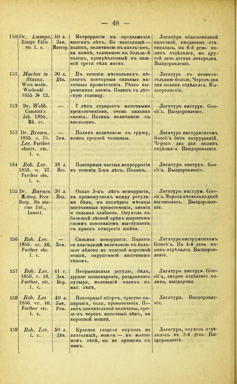 150 151 152 Вг. ±,итре. Еіпі^е Раііе ек 1. с. Маскег іп Віаіпв. \Ѵіеп-те<ііс. ЛѴосІіепЫ 1855 12. Бг. тьъ. Сап8Іай'8 ЬЪ. 1855. Во1, іѵ. 153' Бг. Вгогѵп. I 1855. и. 15. | Хее. РиіЧпег I оЬзегѵ. еіс. | 1. с. 154=1 ВоЬ. Ьее. 1855. ѵі. 27. РигіЬсг оЬз. 1. с. 155 |і)г. Ваг пев. Іеігор. Бгее Нозр. 0п иіе- гіпе Роі., Ьапсеі. 40 л. Многор. 30 л. Дѣв. 156 157 158 159 ВоЬ. Ьее. 1856. ш. 26. ГигіЬег оЪз. 1. с, ВоЬ. Ьее. 1856. ѵ. 19. Ригіііег, еіс. и с ВоЬ. Ъее 1856. ѵи. 10. Ригіііег еіс. 1. с. ВоЬ. Вее. 1. с. Зап. 26 л. Нез. 36 л. Нез. Зам. 41 г. Зам. Нер. 49 л. Зам. Рож. 50 л. Дѣв. Метроррагіи въ продолженія многихъ дѣтъ. Во влагалищѣ— полипъ, величиною въапельсинъ, на ножкѣ, толщиною въ большой палецъ, прикрѣпленный къ ниж- ней трети тѣла матки. Въ теченіи нѣсколькихъ мѣ- сяцевъ повторный сильный ма- точный кровотеченія. Рѣзко вы- раженная анемія. Полипъ еъ дѣт- і'кую головку. 7 лѣтъ страдаетъ маточными кровотеченіями, очень сильная анемія, Полипъ величиною съ апельсинъ. Полипъ величиною съ грушу, ножка средней толщины. Повторныя частыя метроррагіи въ теченіи 2-хъ дѣтъ. Полипъ. Около 3-хъ лѣтъ меноррагіи, въ промежуткахъ между регула- ми бѣли, въ послѣдніе мѣсяцы постоянныя кровотеченія, анемія и сильная слабость. Опухоль съ большой лѣсной орѣхъ широкимъ своимъ основаніемъ выступаетъ съ краевъ отверстія шейки. Сильная меноррагія. Полипъ но влагалищ* величиною съ боль- шое яблоко на толстой короткой ножкъ, окруженной ыаточнымъ зѣвомъ. Неправильный регулы, бѣли, дурное пищеварение, раздрая;еніе пузыря, маленькій полипъ въ мат. зѣвѣ. Повторный абортъ, чувство на- пиранія, боли, кровотеченія. По- липъ значительной величины, про- шглъ черезъ маточный зѣвъ, на короткой ножкѣ. Красная гладкая опухоль во влагалищѣ, ножка — въ маточ- номь зѣвѣ, но не срощеиа съ нимъ. Лигатура обыкновенной палочкой, ежедневно стя- гивалась, на 6-й день по- липъ отдѣлился, на дру- гой день легкая лихорадка. Выздоровленіе. Лигатура съ незначи- тельною болью. Черезъ два дня полипъ отдѣлился. Вы- здоровленіе. Лигатура инструм. Соо- сЬ'а. Выздоровленіе. Лигатура инструментомъ Оооса'а безъ затрудненій. Черезъ два дня полипъ отдѣлился. Выздоровленіе. Лигатура инструм. Ооо- сЪ'а. Выздоровленіе. Лигатура инструм. Сгоо- сЬ'а. Черезъ нѣсколько дней выиисалась. Выздоровле- ніе. Лигатура инструментомъ СгОосК'а. На 4-й день по- липъ отделился. Выздоров- леніе. Лигатура инструм. Огоо- сЬ'а, скорое отдѣлеиіе по- липа, выздоровл. Лигатура. Выздоровле- Лигатура, опухоль об- лилась на 2-й день. Вы- здоровленіе.