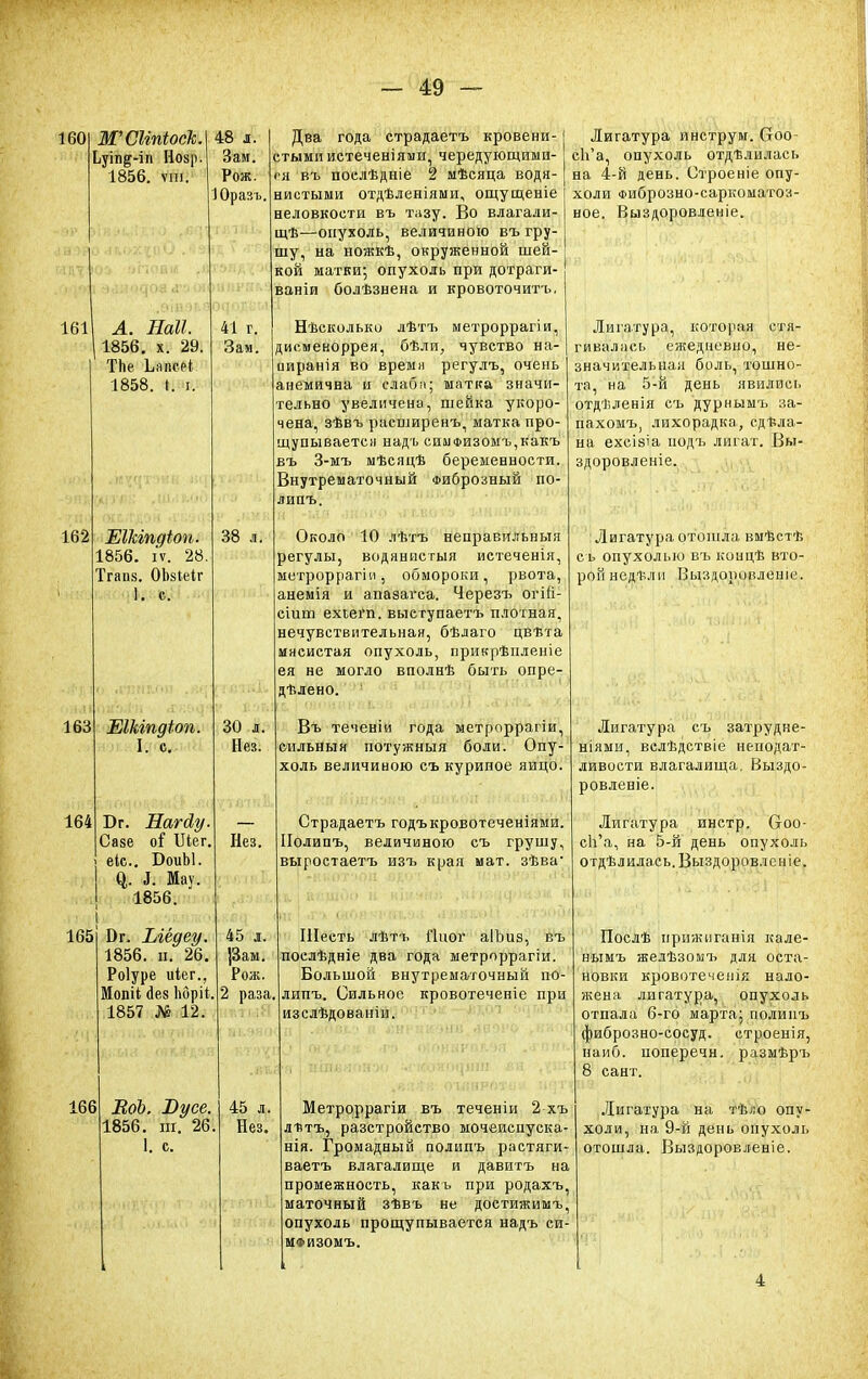 160 ЖСКпіоск. Ьуіп^-іп Нозр. 1856. ѵш. 161 162 163 164 А. Наіі. 1856. х. 29. ТЬе Ьапееі 1858. « ѵ. 48 л. Зам. Рож. 1 Оразъ 41 г. Зам. Шкіпдіоп. 1856. іѵ. 28. Тгапк. ОЬаіеІг ЕІЫпдіоп. I. с. Бг. Нагйу. Саяе о$ Шег. еіс БоиЫ. & і. Мау. 1856. 38 л. в™ Вэй 30 л. Нез. Нез. I 165 0 г. Ыёдеу. 1856. ш 26. Роіуре иіег., МопН йез Ьбріі, 1857 № 12. Два года страдаетъ кровени- стыми истеченіями, чередующими- ся въ поелѣдніе 2 мѣсяца водя- нистыми отдѣленіями, ощущеніе неловкости въ тазу. Во влагали- щѣ—опухоль, величиною въ гру- шу, на ножкѣ, окруженной шей- кой матки; опухоль при дотраги- ваніи болѣзнена и кровоточитъ, Нѣсколько лѣтъ метроррагіи, дисменоррея, бѣли, чувство на- ииранія во времи регулъ, очень анемична и слаба; матка значи- тельно увеличена, шейка укоро- чена, зѣвъ расширенъ, матка про- щупывается надъ симФИ30мъ,какъ въ 3-мъ мѣсяцѣ беременности. Внутрематочный Фиброзный по- липъ. Около 10 лѣтъ неправильный регулы, водянпстыя истеченія, метроррагіи, обмороки, рвота, анемія и апазагса. Черезъ огШ- сіит ехіегп. выегупаетъ плотная, нечувствительная, бѣлаго цвѣта мясистая опухоль, прикрѣиленіе ея не могло вполнѣ быть опре- дѣлено. Въ теченіи года метроррагіи, сильный потужныя боли. Опу- холь величиною съ куриное яйцо. Страдаетъ годъкровотеченіями. Полипъ, величиною съ грушу, выростаетъ изъ края мат. зѣва- 166 ЕоЬ. Вусе. 1856. ш. 26 1. с. 45 л. ]3ам. Рож. і раза. 45 л. Нез. Лигатура инструм. Сгоо- сЬ'а, опухоль отдѣлилась на 4-й день. Строеніе опу- холи Фиброзно-саркоматои- ное. Выздоровленіе. Лигатура, которая стя- гивалась ежедневно, не- значительная боль, тошно- та, на 5-й день явились отдѣленія съ дурнымъ за- пахомъ, лихорадка, сдела- на ехсіаіа подъ лигат. Вы- здоровленіе. Лигатура отошла вмѣстѣ с ь опухолью въ концѣ вто- рой недт-лп Выздоровлеиіе. Шесть лѣтъ Гіиог аІЪиз, въ послѣдніе два года метроррагіи. Большой внутрематочный по- липъ. Сильное кровотеченіе при изслѣдованіи. Метроррагіи въ теченіи 2 хъ лнтъ, разстройство мочеиснуска- нія. Громадный полипъ растяги- ваетъ влагалище и давитъ на промежность, какъ при родахъ, маточный зѣвъ не достижимъ, опухоль прощупывается надъ си- МФИЗОМЪ. Лигатура съ затрудне- ніями, велѣдствіе неподат- ливости влагалища. Выздо- ровленіе. Лигатура инстр. Ооо- с1і'а, на 5-й день опухоль отдѣлилась.Выздоровленіе. Послѣ иршкиганія кале- нымъ желѣзомъ для оста- новки кровотечеиік нало- жена лигатура, опухоль отпала 6-го марта; полипъ фиброзно-сосуд. строенія, наиб, поперечн. размѣръ 8 сант. Лигатура на тѣло опу- холи, на 9-й день опухоль отошла. Выздоровленіе. 4