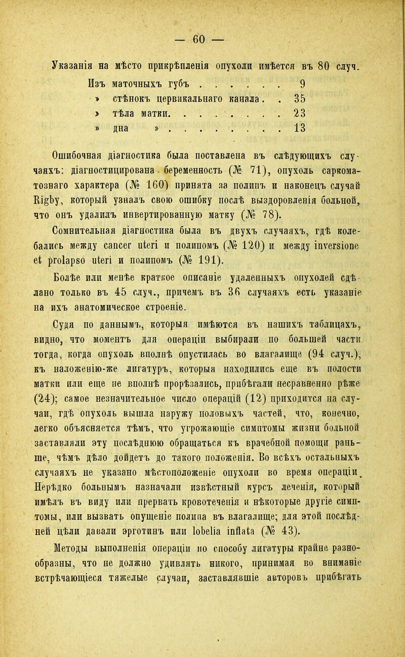 Указанія на мѣсто прикрѣпленія опухоли имѣется въ 80 случ. Ошибочная діагностика была поставлена въ слѣдующихъ слу- чаяхъ: діагоостицирована беременность (№ 71), опухоль саркома- тознаго характера (№ 160) принята за полипъ и наконецъ случай Вл^Ьу, который узналъ свою ошибку послѣ выздоровленія больной, что онъ удалилъ инвертированную матку (№ 78). Сомнительная діагностика была въ двухъ случаяхъ, гдѣ коле- бались между сапсег иіегі и полипомъ (№ 120) и между іпѵегзіопе еі ргоіарво иіегі и полипомъ (№ 191). Болѣе или менѣе краткое описаніе удаденныхъ опухолей сдѣ лано только въ 45 случ., причемъ въ 36 случаяхъ есть указаніе на ихъ анатомическое строеніе. Судя по даннымъ, которыя имѣются въ нашихъ таблицахъ, видно, что моментъ для операціи выбирали по большей части тогда, когда опухоль вполнѣ опустилась во влагалище (94 случ.), къ наложевію-же лигатуръ, которыя находились еще въ полости матки или еще ее вполнѣ прорѣзались, прибѣгали несравненно рѣже (24); самое незначительное число операцій (12) приходится на слу- чаи, гдѣ опухоль вышла наружу половыхъ частей, что, конечно, легко объясняется тѣмъ, что угрожающіе симптомы жизни больной заставляли эту послѣднюю обращаться къ врачебной помощи рань- те, чѣмъ дѣло дойдетъ до такого положенія. Во всѣхъ остальныхъ случаяхъ не указано мѣстоположеніе опухоли во время операціи^ Нерѣдко больнымъ назначали извѣстный курсъ леченія, который имѣлъ въ виду или прервать кровотеченія и нѣкоторые другіе симп- томы, или вызвать опущеніе полипа въ влагалище; для этой послѣд- ней цѣли давали эрготинъ или ІоЬеІіа іпгЫа (№ 43). Методы выполненія операціи по способу лигатуры крайне разно- образны, что не должно удивлять никого, принимая во внимавіе встрѣчающіеся тяжелые случаи, заставдявшіе авторовъ прибѣгать Изъ маточныхъ губъ » стѣнокъ цервикальнаго канала. > тѣла матки. . . 9 35 23 13 » дна »
