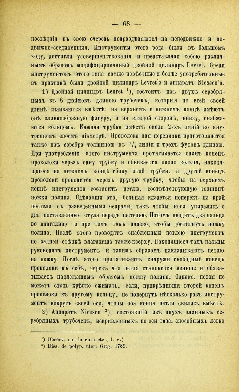послѣднія въ свою очередь подраздѣляются на неподвижно и по- движно-соединенныя. Инструменты этого рода были въ болыномъ ходу, достигли усовершенствованія и представляли собою различ- нымъ образомъ модифицированный двойной цилиндръ Ьеѵгеі. Среди инструментовъ этого типа самые извѣстные и болѣе употребительные въ практикѣ были двойной цилиндръ Ьетге^а и аппаратъ Кіе8зеп'а. 1) Двойной цилиндръ Ьеигеі *), состоитъ йзъ двухъ серебря- ныхъ въ 8 дюймовъ длиною трубочекъ, которыя по всей своей длинѣ спаиваются вмѣстѣ: на верхнемъ и нижнемъ коннѣ имѣютъ онѣ оливкообразную фигуру, и на каждой сторонѣ, внизу, снабжа- ются кольцомъ. Каждая трубка имѣетъ около 2-хъ линій во вну- треннемъ своемъ діаметрѣ. Проволока для перевязки приготовляется также изъ серебра толщиною въ *Д линіи и трехъ футовъ длиною. При употребленіи этого инструмента протягивается одинъ конецъ проволоки черезъ одну трубку и обвивается около кольца, находя- щегося на нижнемъ концѣ сбоку этой трубки, а другой конецъ проволоки проводится черезъ другую трубку, чтобы на верхнемъ концѣ инструмента составить петлю, соотвѣтствующую толщинѣ ножки полипа. Сдѣлавши это, больная кладется поперекъ на край постели съ разведенными бедрами, такъ чтобы ноги упирались о два поставленные стула передъ постелью. Потомъ вводятъ два пальца во влагалище и при томъ такъ далеко, чтобы достигнуть ножку полипа. Послѣ этого проводятъ снабженный петлею инструментъ по задней стѣнкѣ влагалища также кверху. Находящіеся тамъ пальцы руководятъ инструментъ и такимъ образомъ накладываютъ петлю на ножку. Послѣ этого притягиваютъ снаружи свободный конецъ проволоки къ себѣ, черезъ что петля становится меньше и обхва- тываетъ надлежащимъ образомъ ножку полипа. Однако, петля не можетъ столь крѣпко сжимать, если, прикрѣпивши второй конецъ проволоки къ другому кольцу, не повернуть нѣсколько разъ инстру- ментъ вокругъ своей оси, чтобы оба конца нетли свились вмѣстѣ. 2) Аппаратъ Шезвеп 2), состоявшій изъ двухъ длинныхъ се- ребряныхъ трубочекъ, искривлееныхъ по оси таза, способпыхъ легко ') ОЪзегѵ. виг 1а сиге еЬс, 1. с.° 2) Віэз. йе роіур. ігіегі Оіі§. 1789.