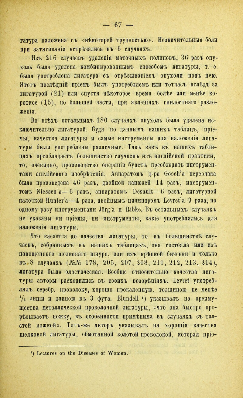 гатура наложена съ «нѣкоторой трудностью». Незначительный боли при затягиваніи встрѣчались въ 6 случаяхъ. Изъ 216 случаевъ удаленія маточныхъ полиповъ, 36 разъ опу- холь была удалена комбинированнымъ способомъ лигатуры, т. е. была употреблена лигатура съ отрѣзываніемъ опухоли подъ нею. Этотъ послѣдній пріемъ былъ употребляемъ или тотчасъ вслѣдъ за лигатурой (21) или спустя нѣкоторое время болѣе или менѣе ко- роткое (1,5), по большей части, при явленіяхъ гнилостнаго ра8ло- женія. Во всѣхъ остальныхъ 180 случаяхъ опухоль была удалена ис- ключительно лигатурой. Судя по даннымъ нашихъ таблицъ, пріе- мы, качества лигатуры и самые инструменты для наложенія лига- туры были употреблены различные. Такъ какъ въ нашихъ табли- цахъ преобладаетъ большинство случаевъ изъ англійской практики, то, очевидно, производство операціи будетъ преобладать инструмен- тами англійскаго изобрѣтенія. Аппаратомъ д-ра боосп'а перевязка была произведена 46 разъ, двойной канюлей 14 разъ, инструмен- томъ Шеззеп'а—6 разъ, аппаратомъ БезаиЦ—6 разъ, лигатурной палочкой Нипіега—4 раза, двойнымъ цилиндромъ ЬеѵгеіГа 3 раза, по одному разу инструментами Ібг§'а и Блоке. Въ остальныхъ случаяхъ не указаны ни пріемы, ни инструменты, какіе употреблялись для наложенія лигатуры. Что касается до качества лигатуры, то въ большинствѣ слу- чаевъ, собранныхъ въ нашихъ таблицахъ, она состояла или изъ навощеннаго шелковаго шнура, или изъ крѣпкой бичевки и только въ 8 случаяхъ (№№ 178, 205, 207, 208, 211, 212, 213, 214), лигатура была эластическая. Вообще относительно качества лига- туры авторы расходились въ своихъ воззрѣніяхъ. Ьеѵгеі употреб- лялъ серебр. проволоку, хорошо прокаленную, толщиною не менѣе У4 линіи и длиною въ 3 фута. Віипаеіі *) указывалъ на преиму- щества металлической проволочной лигатуры, «что она быстро про- рѣзываетъ ножку, въ особенности примѣнима въ случаяхъ съ тол- стой ножкой». Тотъ-же авторъ указывалъ на хорошія качества шелковой лигатуры, обмотанной золотой проволокой, которая пріо- ') Ьесіигез оп іііе Бізеазез о? ^ошеп.