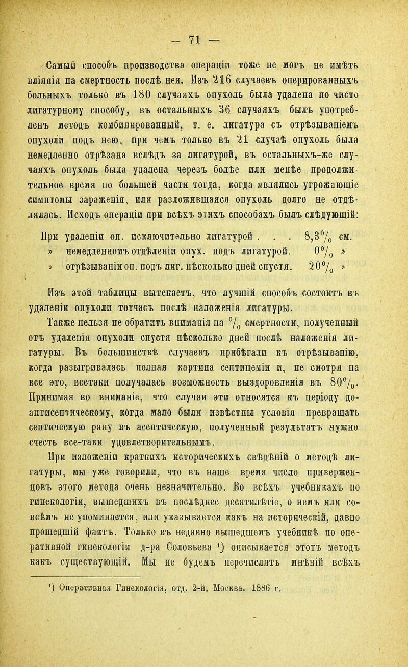 Самый способъ производства операціи тоже не могъ не имѣть вліянія на смертность послѣ нея. Изъ 216 случаевъ оперированныхъ больныхъ только въ 180 случаяхъ опухоль была удалена по чисто лигатурному способу, въ остальныхъ 36 случаяхъ былъ употреб- ленъ методъ комбинированный, т. е. лигатура съ отрѣзываніемъ опухоли подъ нею, при чемъ только въ 21 случаѣ опухоль была немедленно отрѣзана вслѣдъ за лигатурой, въ остальныхъ-же слу- чаяхъ опухоль была удалена черезъ болѣе или менѣе продолжи- тельное время по большей части тогда, когда являлись угрожающіе симптомы зараженія, или разложившаяся опухоль долго не отдѣ- лялась. Исходъ операціи при всѣхъ этихъ способахъ былъ слѣдующій: При удаленіи оп. исключительно лигатурой . . . 8,3% см. » немедленеомъотдѣленіи опух, подъ лигатурой. 0% » » отрѣзываніиоп. подъ лиг. нѣсколько дней спустя. 20°/о > Изъ этой таблицы вытекаетъ, что лучшій способъ состоитъ въ удаленіи опухоли тотчасъ послѣ наложенія лигатуры. Также нельзя не обратить вниманія на °/0 смертности, полученный отъ удаленія опухоли спустя нѣсколько дней послѣ наложенія ли- гатуры. Въ болынинствѣ случаевъ прибѣгали къ отрѣзыванію, когда разыгривалась полная картина септицеміи и, не смотря на все это, всетаки получалась возможность выздоровленія въ 80%- Принимая во вниманіе, что случаи эти относятся къ періоду до- антисептическому, когда мало были извѣстны условія превращать септическую рану въ асептическую, полученный результатъ нужно счесть все-таки удовлетворительнымъ. При изложеніи враткихъ историческихъ свѣдѣній о методѣ ли- гатуры, мы уже говорили, что въ наше время число привержен- цовъ этого метода очень незначительно. Во всѣхъ учебникахъ по гинекологіи, вышедшихъ въ послѣднее десятилѣтіе, о немъ или со- всѣмъ не упоминается, или указывается какъ на историческій, давно прошедшій фактъ. Только въ недавно вышедшемъ учебникв по опе- ративной гинекологіи д-ра Соловьева *) описывается этотъ методъ какъ существующій. Мы не будемъ перечислять мнѣній всѣхъ ') Оперативная Гинекологія, отд. 2-й. Москва. 1886 г.