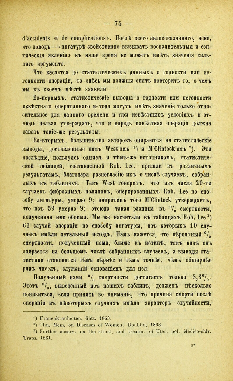 (Гассісіепіз еі Де сотріісаііопв». Посдѣ всего вышесказаннаго, ясно, что доводъ—«лигатурѣ свойственно вызывать воспалительный и сеп- тическія явленш> въ наше время не можетъ имѣть зеаченія силь- наго аргумента. Что касается до статистическихъ данныхъ о годности или не- годности операціи, то здѣсь мы должны опять повторить то, о чемъ мы въ своемъ мѣстѣ заявили. Во-первыхъ, статистическіе выводы о годности или негодности извѣстнаго оперативнаго метода могутъ имѣть зяаченіе только отно- сительное для даннаго времени и при извѣстныхъ условіяхъ и от- нюдь нельзя утверждать, что и впредь извѣстная операція должна давать такіе-же результаты. Во-вторыхъ, большинство авторовъ опираются на статистическіе выводы, доставленные намъ ^евіомъ *) и М'СДЫоск'омъ 2). Эти послѣдніе, пользуясь однимъ и тѣмъ-же источнивомъ, статистиче- ской таблицей, составленной ВоЬ. Ьее, пришли къ различнымъ результатамъ, благодаря разногласію ихъ о числѣ случаевъ, собран- ныхъ въ таблицахъ. Такъ \Ѵе8І говорить, что изъ числа 20-ти случаевъ фиброзныхъ полиповъ, оперированныхъ ЕоЬ. Ьее по спо- собу лигатуры, умерло 9; напротивъ того МЧЛЫоск утверждаетъ, что изъ 59 умерло 9; отсюда такая разница въ °/0 смертности, полученная ими обоими. Мы же насчитали въ таблицахъ КоЬ. Ьее3) 61 случай операціи по способу лигатуры, изъ которыхъ 10 слу- чаевъ имѣли летальный исходъ. Намъ кажется, что вѣроятный °/0 смертности, полученный нами, ближе къ истинѣ, такъ какъ онъ опирается на большомъ числѣ собранныхъ случаевъ, а выводы ста- тистики становятся тѣмъ вѣрнѣе и тѣмъ точнѣе, чѣмъ обширнѣе рядъ чиселъ, служащій основаніемъ для нея. Полученный нами °/0 смертности достигаетъ только 8,3°/0. Этотъ °/0, выведенный изъ нашихъ таблицъ, долженъ нѣсколько понизиться, если принять во вниманіе, что причина смерти послѣ операціи въ нѣкоторыхъ случаяхъ имѣла характеръ случайности, ') РгаиепкгапЬеіІеп. ббЬЬ. 1863. г) Сііііі Мет. оп Вівеавез оГ ѴѴотеи. БоиЫіо. 1863. *) РигЬЬег оЬзегѵ. оп Ыіе зігпсі. апіі ігеаіт. оі' Шег. роі. МесІісо-сЬіг. Тгат)8. 1861. 6*