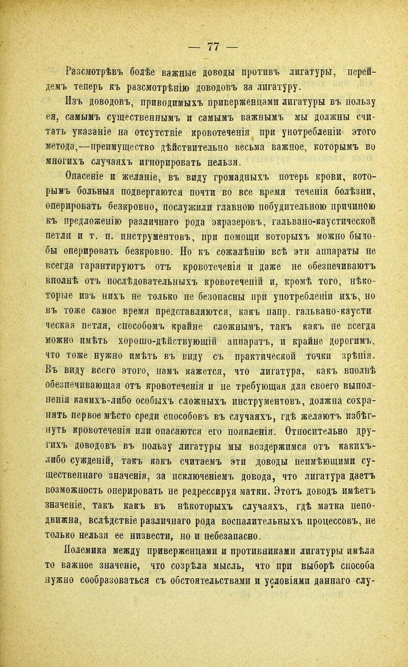 Разсмотрѣвъ болѣе важные доводы противъ лигатуры, перей- демъ теперь къ разсмотрѣнію доводовъ за лигатуру. Изъ доводовъ, приводимыхъ приверженцами лигатуры въ пользу ея, самымъ существеннымъ и самьшъ важнымъ мы должны счи- тать указаніе на отсутствіе кровотеченія при употребленіи этого метода,—преимущество дѣйствительео весьма важное, которымъ во многихъ случаяхъ игнорировать нельзя. Опасеніе и желаніе, въ виду громадныхъ потерь крови, кото- рымъ больвыя подвергаются почти во все время теченія болѣзни, оперировать безкровно, послулшли главною побудительною причиною къ предложенію различнаго рода экразеровъ, гальвано-каустической петли и т. п. инструментовъ, при помощи которыхъ можно быио- бы оперировать безкровно. Но къ сожалѣнію всѣ эти аппараты не всегда гарантируютъ отъ кровотеченіа и даже не обезпечиваютъ вполнѣ отъ послѣдовательныхъ кровотеченій и, кромѣ того, нѣко- торые изъ нихъ не только не безопасны при употребленіи ихъ, но въ тоже самое, время представляются, какъ напр. гальвано-каусти ческая петля, способомъ крайне сложнымъ, такъ какъ не всегда можно имѣть хорошо-дѣйствующій аппаратъ, и крайне дорогимъ, что тоже нужно имѣть въ виду съ практической точки зрѣнія. Въ виду всего этого, намъ кажется, что лигатура, какъ вполнѣ обезпечивающая отъ кровотеченія и не требующая для своего выпол- ненія какихъ-либо особыхъ сложныхъ инструментовъ, должна сохра- нять первое мѣсто среди способовъ въ случаяхъ, гдѣ желаютъ избѣг- нуть вровотеченія или опасаются его появленія. Относительно дру- гихъ доводовъ въ пользу лигатуры мы воздержимся отъ какихъ- либо сужденій, такъ какъ считаемъ эти доводы неимѣющими су- щественна™ значенія, за исключеніемъ довода, что лигатура даетъ возможность оперировать не редрессируя матки. Этотъ доводъ имѣетъ значеніе, такъ какъ въ нѣкоторыхъ случаяхъ, гдѣ матка непо- движна, вслѣдствіе различнаго рода воспалительныхъ нроцессовъ, не только нельзя ее низвести, но и небезапасно. Полемика между приверженцами и противниками лигатуры имѣла то важное значеніе, что созрѣла мысль, что при выборѣ способа нужно сообразоваться съ обстоятельствами и условіями даннаго слу-