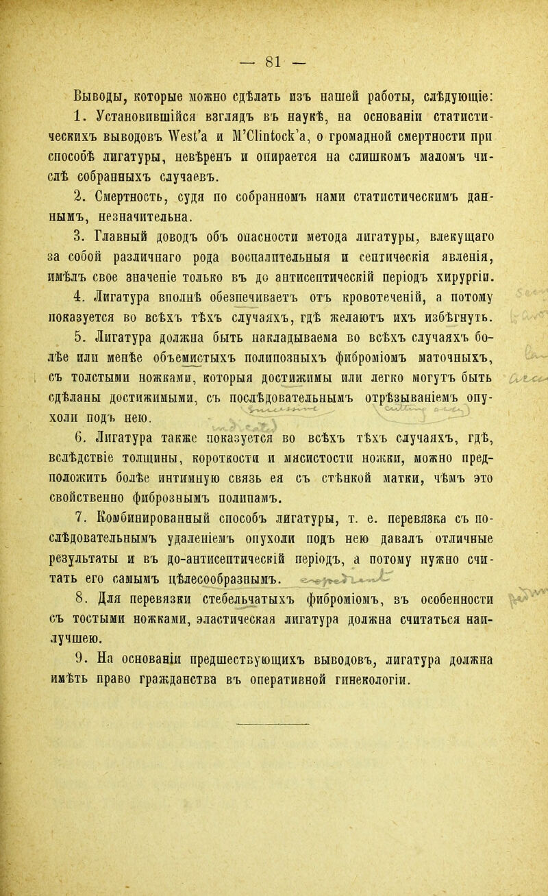 Выводы, которые можно сдѣлать изъ нашей работы, слѣдующіе: 1. Установившійся взглядъ въ наукѣ, на основаеіи статисти- ческихъ выводовъ \ѴезГа и М'СНп^оск'а, о громадной смертности при способѣ лигатуры, невѣренъ и опирается на слишкомъ маломъ чи- слѣ собраеныхъ случаевъ. 2. Смертность, судя по собранномъ нами статистическимъ дан- еымъ, незначительна. 3. Главный доводъ объ оиасности метода лигатуры, влекущаго за собой различшаго рода воспалительныя и септическія явленія, имѣлъ свое значеаіе только въ до аптисептическій періодъ хирургіи. 4. Лигатура вполнѣ обезпечиваетъ отъ кровотечеаій, а потому показуется во всѣхъ тѣхъ случаяхъ, гдѣ желаютъ ихъ избѣгеуть. 5. Лигатура должна быть накладываема во всѣхъ случаяхъ бо- лѣе или менѣе объемистыхъ полипозныхъ фиброміомъ маточныхъ, съ толстыми ножками, которыя достижимы или легко могутъ быть сдѣланы достижимыми, съ послѣдовательнымъ отрѣзываніемъ опу- холи подъ нею. 6. Лигатура также показуется во всѣхъ тѣхъ случаяхъ, гдѣ, вслѣдствіе толщины, короткости и мясистости ножки, можно пред- положить болѣе интимную связь ея съ стѣнкой матки, чѣмъ это свойственно фибрознымъ полипамъ. 7. Комбинированный способъ лигатуры, т. е. перевязка съ по- сдѣдовательнымъ удаленіемъ опухоли подъ нею давалъ отличные результаты и въ до-антисептическій періодъ, а потому нужно счи- тать его самымъ цѣлесообразнымъ. 8. Для перевязки стебельчатыхъ фиброміомъ, въ особенности съ тостыми ножками, эластическая лигатура должна считаться наи- лучшею. 9. На основаніи предшествующихъ выводовъ, лигатура должна имѣть право гражданства въ оперативной гинекологіи.