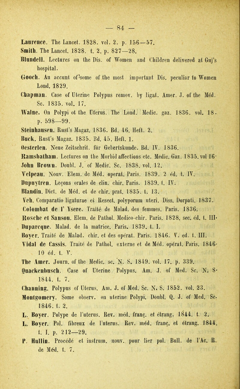 Ьашепсе. ТЬе Ілпсеі. 1828. ѵоі. 2. р. 156—57. 8тШі. ТЬе Ьапсеі. 1828. (г. 2. р. 827—28. Шшиіеіі. Ьесіигез оп іЬе Віз. оГ ДѴотеп апй СЬіІйгеп йеііѵегей аі 6и)'з Ьозрііаі. (хООСІі. Ап ассипі оГ'зоте оГ іЬе тозі ітрогіапі Біз. ресиііаг іо ЧѴотеп Шй. 1829. СЪартаи. Сазе оі Шегіпе Роіуриз гетоѵ. Ъу 1і§аі. Атег. 5. оНЬе Мёй. 8с. 1835. ѵоі. 17. ТСаІпе. Оп Роіурі оНЪе Шегиз. ТЬе Ьопй. Мейіс. §аа. 1836. ѵоі. 18. р. 598—99. 81еіп1ші8еп. ЕизГз Ма§аг. 1836. Вй. 46. Ней. 2. Виск. Визі'з Ма#аг. 1835. Вй. 45. Ней. 1. Ѳезіегіеп. №ие 2еіізсЪгіі. йіг С-еЪегЫтпйе. Всі. IV. 1836. Капі8І)аМіат. Ьесіигез оп іііе МогЪійаІГесііопз еіе. Мейіс. баг. 1835. ѵоі 16- іоіт Вгоѵѵп. БоиЫ. 5. оі' Мейіс. 8с. 1838. ѵоі. 12. Ѵеірсаи. ^иѵ. Еіет. йе Мёй. орегаі. Рагіз. 1839. 2 бф, Ь, IV. Ппрііуігеп. Ьесопз огаіез (Іе сііп. сЬіг. Рагіз. 1839. і. IV. Віаінііп. Бісі;. йе Мей. еі Йе сЬіг. ргаі. 1835. к 13. Ѵеіі. Сотрагаііо 1і§аіигае е'с ВезеЫ. роіуротт иіегі. Бізз. Бограіі. 1837. Гоіошюаі (1е Г У§еге. Тгаііё йе Маіай. сіез Геттез. Рагіз. 1836. Ко8СІіе еі 8аіі80іі. ЕІет. йе РаіМ. Мейісо-сЬіг. Рагіз. 1828. зес. ёй. і. III- Шіраіс^ис. Маіай. йе 1а таігісе. Рагіз. 1839. і. I. Воуег. Тгаііё <1е Маіай. сЫг. еі сіез орёгаі. Рагіз. 1846. V. ей. і. III. Ѵійаі йе Га88І8. Тгаііё йе РаіЬоІ. ехіегпе еі йе Мёй. орёгаі. Рагіз. 1846* 10 ёй. і. У. ТЬе Атег. «Тоигп. оИпе Мейіс. зс. N. 8. 1849. ѵоі. 17. р. 339. 0иаскепЬіі8СІі. Сазе оі' Щегіце Роіурпз. Ат. ,1. оГ Мей. 8с. N. 8- 1844. I, 7. Шітіп$. Роіуриз оі Шегиз. Ат. ,1. оГ Мей. 8с. N. 8. 1852. ѵоі. 23. МопІ§отегу. 8оте оЪзегѵ. оп ійегіпе Роіурі. БоиЫ. О,. ^. о! Мей. 8с 1846. и 2. Ь. Воуег. Роіуре йе Гиіегиз. Кеѵ. тёй. Ггапс. еі ёігап§. 1844. і. 2. Ь. Воуег. Роі. йЬгеш йе Гіііегиз. Веѵ. тёй. ігапс. еі ёігап§. 1844. і: I р. 212—29. Р. Ніііііп. Ргосёйё еі іпзіпіт. поиѵ. роиг ііег роі. Виіі. йе ГАс. В. йе Мёй. і. 7.