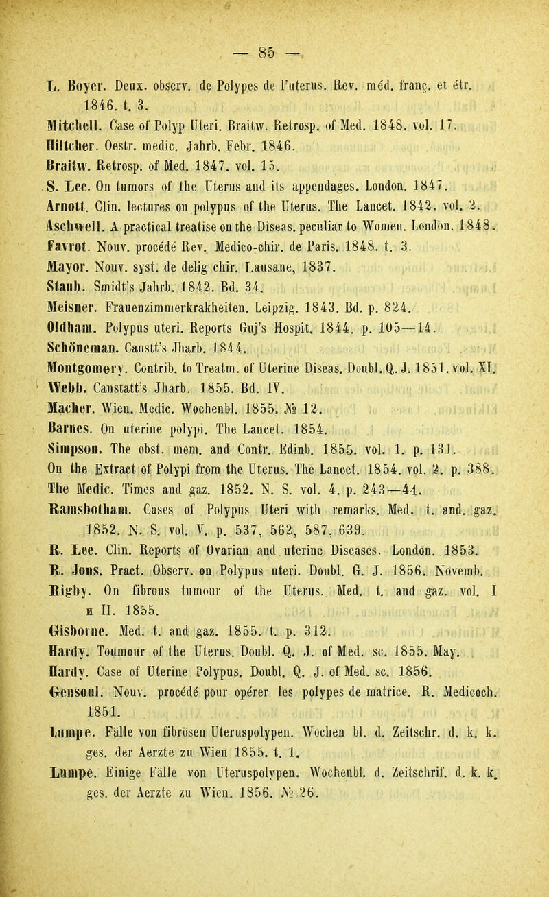 Ь. Воуег. І)еих. оЬзегѵ. сіе Роіурез йе Гиіегиз. Веѵ. тё(1. Ггапс. е( ёіг. 1846. і. 3. Мі*с1іеІІ. Сазе оі' Роіур ІИегі. ВгаКлѵ. Кеішр. оГ Мей. 1848. ѵоі. 17. ШМсІіег. Оезіг. тейіс. ^а^^^Ь. ЕеЪг. 1846. Вгаіілѵ. Кеігозр. оГ Мей. 1847. ѵоі. 15. 8. Ьее. Оп іитогз оі іЬе Шетв апй Из аррепйа§е8. Ьопйоп. 1847. АгпоЦ. Сііп. Іесіигев оп роіуриз оНЬе Шегиз. ТЬе Ьапсеі. 1842. ѵоі. 2. А8СІі\ѵеІ1. А ргасіісаі ігеаіізе опШе Эізеаз.ресиііаг Іо АѴотеп. Ьопйоп. 1848. Ралтоі. !№оиѵ. ргосёйё Кеѵ. МесІісо-сЫг. йе Рагіз. 1848. і. 3. Мауог. Моиѵ. зузі. йе йе1і§ сЬіг. Ьаіізапе, 1837. 8іанІ). 8тШ'з МгЬ. 1842. Вй. 34. МеІ8ііег. РгаиеіштпіегкгакЬеіІеп. 1еіргі§-. 1843. Вй. р. 824. Оігіііаш. Роіуриз иіегі. Кероіѣ Спу'з Нозріі. 1844. р. 105—14. 8спопетан. СапзМ'з ЛіагЬ. 1844. Мопі&отегу. СопігіЪ. іо Тгеаіт. оі Шегіпе Візеаз. БоиЫ.О,. і-1851. ѵоі. XI. №еІ)І). СапзШГз ЛіагЬ. 1855. Всі. IV. Масііег. ТѴіеп. Мейіс. ТѴосЬепЫ. 1855. №12. Вагпе8. Оп иіегіпе роіурі. ТЬе Ьапсеі. 1854. 8іпір80іі. ТЬе оЪзі. теш. апй Сопіг. ЕйіпЬ. 1855. ѵоі. 1. р. 131. Оп іЬе Бхігасі оі Роіурі Ігот Ше Шегиз. ТЬе Ьапсеі. 1854. ѵоі. 2. р. 388. Тііе Месііс. Тійіез апй §аг. 1852. N. 8. ѵоі. 4. р. 243—44. ВашзІюІІіаш. Савез оі Роіуриз Шегі ѵуііЬ гетагкв. Мей. і. апй. §ах. 1852. N. 8. ѵоі. V. р. 537, 562, 587, 639. К. Ьее. Сііп. Керогіз оГ Оѵагіап апй иіегіпе Бізеазез. Ьопйоп. 1853. В. Лоіі8. Ргасі. ОЪзегѵ. оп Роіуриз иіегі. БоиЫ. 0. 5. 1856. МоѵетЬ. Ві^Ьу. Оп йЬгоиз кто иг оГ Міе ІІіегив. Мей. і. апй §аг. ѵоі. I и II. 1855. ОІ8І)огие. Мей. і. апй §аг. 1855. і. р. 312. Наі'(Іу. Тошпоиг оНЬе Шегив. БоиЫ. О,. 3. оі Мей. зс. 1855. Мау. НагДу. Сазе о? Шегіпе Роіуриз. БоиЫ. О,. ^. о! Мей. 8с. 1856. Оеіі80«1. ІМоиѵ. ргосёйё рот- орёгег Іез роіурез йе таігісе. В. МейісосЬ. 1851. Ілнпре. РаТІе ѵоп йЪговеп Шегизроіуреп. ДѴосЬеп Ы. й. йеіІзсЬг. й. к. к. §ез. йег Аеггіе 2и ЛѴіеп 1855. і. 1. Ідшре. Еіпі§е Еаііе ѵоп Шегизроіуреп. ѴѴосЬепЫ. й. ХеіізсЬгіГ. й. к. к. §ез. йег Аеггіе ги \\гіеп. 1856. № 26.