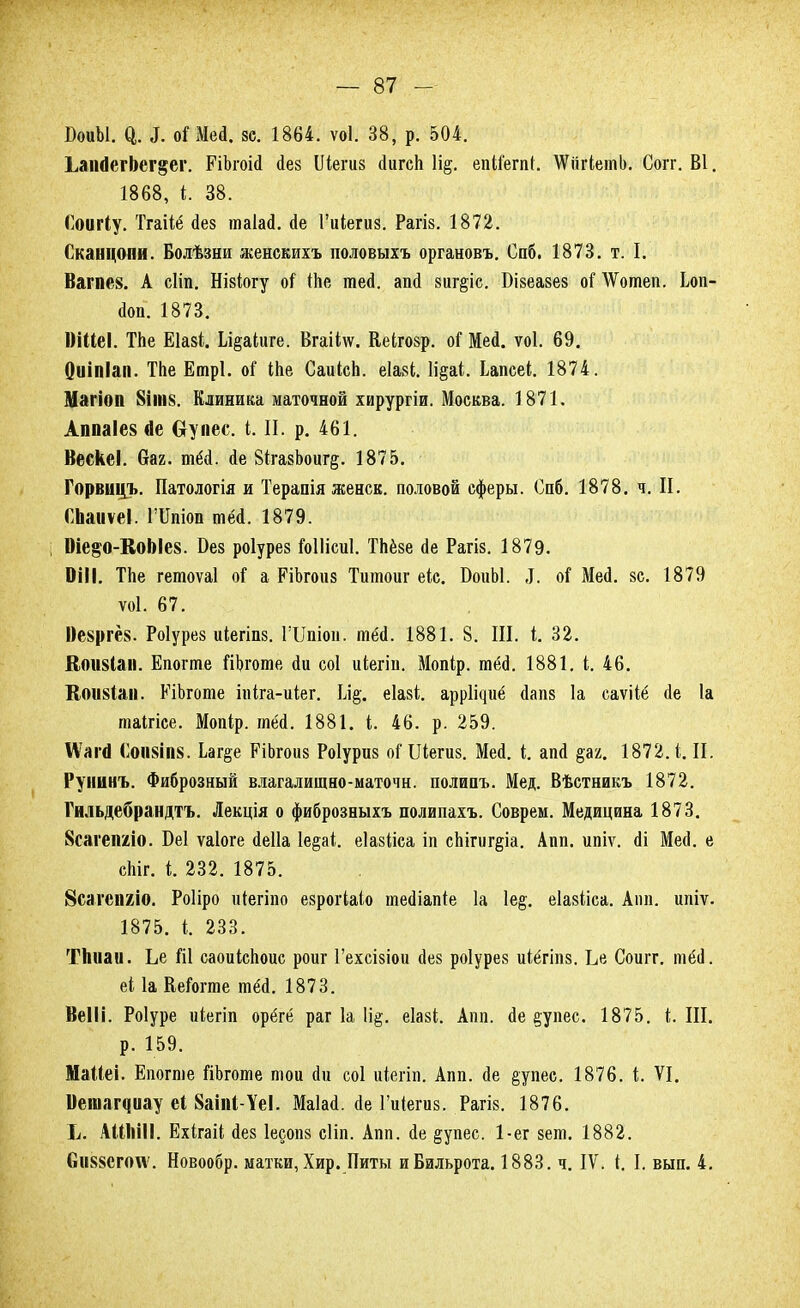 СоиЫ. а. 3. оі Мей. ее. 1864. ѵоі. 38, р. 504. ЬапДегЬег^ег. ЕіЪгоій йез Шегиз йигсЬ \щ. епІіегпК \Ѵііг(;етЬ. Согг. В1. 1868, і. 38. Соигіу. Тгаііё йез таіай. йе Гиіегиз. Рагіз. 1872. Сканцопи. Болѣзни женскихъ половыхъ органовъ. Спб. 1873. т. II Вагпе8. А сііп. Нікіогу оі ІЬе тей. апй 8иг§іс. Бізеазез оі АѴотеп. Іоп- йоп. 1873. 1)ШеІ. ТЬе Еіазі. Іл§аІиге. Вгаііѵѵ. Кеігозр. оі Мей. ѵоі. 69. Оиіпіап. ТЬе Етрі. оі ІЬе СаиІсЬ. еіазі. 1і§а(. Ьапсеі. 1874. Магіоп 8ІШ8. Клиника маточной хирургіи. Москва. 1871. Аппаіез йе Оупес. і. И. р. 461. ВескеІ. баг. тёй. йе ЗІгазЪоиг^. 1875. Горвицъ. Патологія и Терапія женск. половой сферы. Спб. 1878. ч. II. СЬаиѵеІ. Шпіоп тёй. 1879. Оіе§о-КоЫе8. Без роіурез Гоііісиі. ТЬёзе сіе Рагіз. 1879. ОіІІ. ТЬе гетоѵаі оі а РіЬгоиз Титоиг еіс. ОоиЫ. Л. оі Мей. зе. 1879 ѵоі. 67. І)е$ргё$. Роіурез иіегіпз. ГШіон. тёй. 1881. 8. III. і. 32. Яоіі8І<ім. Епогте ГіЪготе йи соі иіегіи. Мопір. тёд. 1881. і. 46. К(Ш8Іан. ЕіЬготе іпіга-иіег. Щ, еіазі. арр1і<іиё йапз 1а еаѵііё йе 1а таігісе. Мопір. тёй. 1881. і. 46. р. 259. ІѴаггі (ІОИ8ІП8. Ьаг§е РіЬгоиз Роіуриз оГ Шегиз. Мей. і. апй §ах. 1872.1. II. Рунинъ. Фиброзный влагалищно-маточн. полипъ. Мед. Вѣстникъ 1872. Гильдебрандтъ. Лекція о фиброзныхъ полипахъ. Соврем. Медицина 1873. 8сагеішо. Беі ѵаіоге йеііа 1е§аі еіазііеа іп сЫгиг§іа. Апп. ипіѵ. йі МесІ. е сЬіг. і. 232. 1875. Всагепгіо. Роііро иіегіпо езрогЫо шейіапіе 1а 1е§. еіазііса. Аіш. ипіѵ. 1875. I. 233. ТЬиаи. Ье Ш саоиісЬоис роиг Гехсізіои йез роіурез иіёгіпз. Ье Соигг. тёіі. еі 1а КеГогте тёй. 1873. ВеІІі. Роіуре иіегіп орёгё раг 1а 1і§. еіазі. Апп. йе еупес. 1875. I. Ш. р. 159. МаМеі. Епогте йЬготе той Йи соі иіегіп. Апп. йе §упес. 1876. і. VI. Ветаграу еі 8аіпІ-ѴеІ. Маіай. йе Гиіегиз. Рагіз. 1876. Ь. АШнІІ. Ехігаіі йез іесопз сііп. Апп. йе §упес. 1-ег зет. 1882. Сіі88СГО\ѵ. Новообр. матки, Хир. Питы иБильрота. 1883. ч. IV. 1. I. вып. 4.