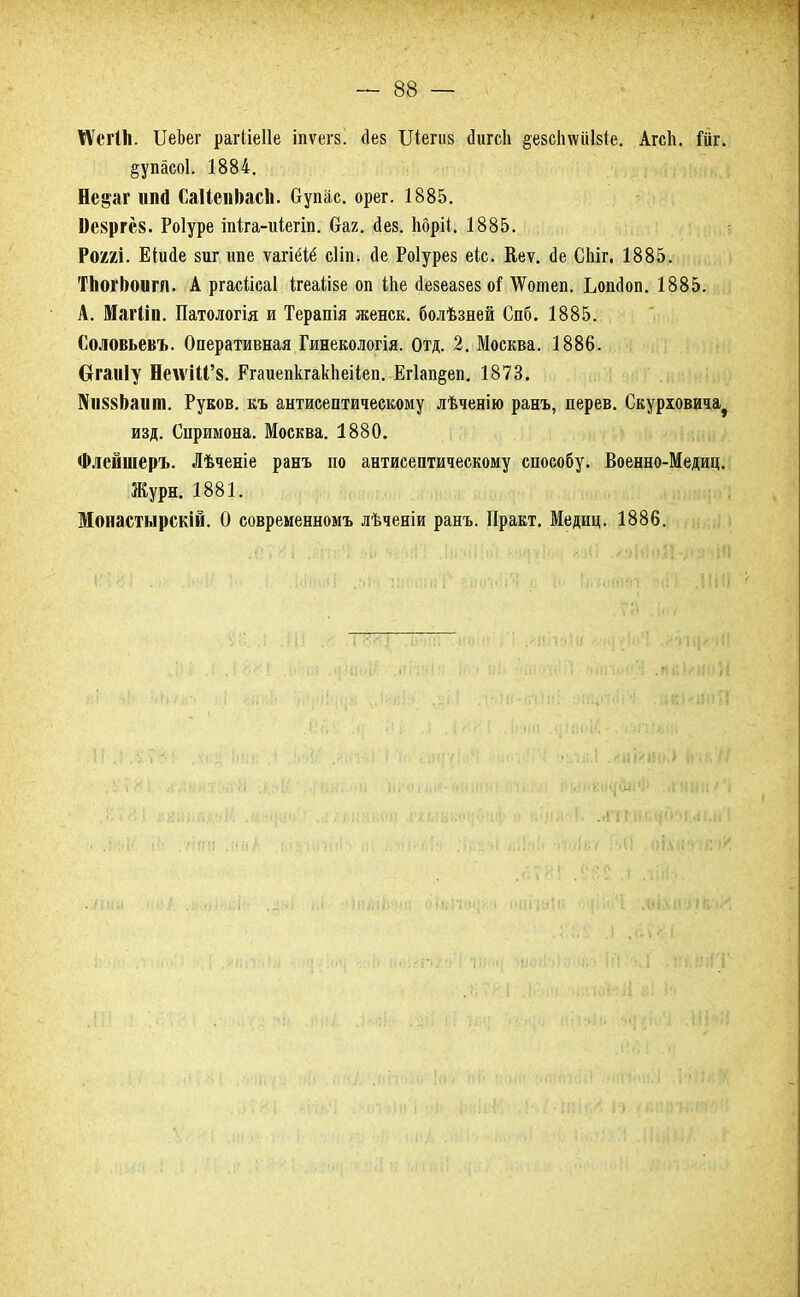 КѴегІІі. ИеЪег рагііеііе іпѵегз. (Іез ІЛегиз йигсіі ^езсІпѵііЫе. Агсіі. іж. §упасо1. 1884. Не^аг нпй СаИеиЬасЪ. Супас. орег. 1885. Це8ргс8. Роіуре іпка-иіегіп. баг. Дез. Ьбріі. 1885. Р(ШІ. Еіисіе зиг ипе ѵагіёіё сііп. йе Роіурез еіс. Веѵ. сіе СЫг. 1885. ТЬогЬоигл. А ргасіісаі ігеаіізе оп іпе аезеакез оі ѴѴотеп. Ьопйоп. 1885. А. Магііп. Патологія и Терапія ЛС6 НС К, болѣзней Спб. 1885. Соловьевъ. Оперативная Гинекологія. Отд. 2. Москва. 1886. вгаиіу НелѵШ'8. Ргаиепкгакііеііеп. Ег1ап§еп. 1873. ]\іі88Ьаит. Рувов. къ антисептическому лѣченію ранъ, дерев. Скурювича^ изд. Спримона. Москва. 1880. Флейшеръ. Лѣченіе ранъ по антисептическому способу. Военно-Медиц. Журн. 1881. Монастырскій. О современномъ лѣченіи ранъ. Практ. Медиц. 1886.