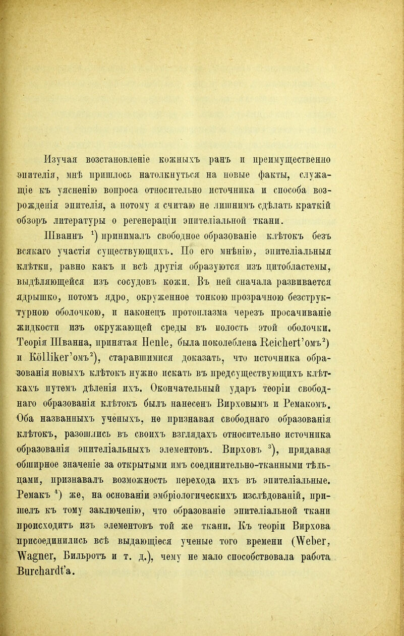 Изучая возетановлѳніе кожныхъ ранъ и преимущественно внителія, мнѣ пришлось натолкнуться на новые факты, служа- нке къ уясненію вопроса относительно источника и способа воз- рожденія эпителія, а потому я считаю не лишнимъ сдѣлать краткій обзоръ литературы о регенераціи эпптеліальной ткани. Шваннъ *) нринималъ свободное образованіѳ клѣтокъ безъ всякаго участія существующихъ. По его мнѣнію, эпитѳліальныя клѣтки, равно какъ и всѣ другія образуются изъ цитобластемы, выдѣляющейся изъ сосудовъ кожи. Въ ней сначала развивается ядрышко, потомъ ядро, окруженное тонкою прозрачною безструк- турною оболочкою, и наконецъ протоплазма чѳрезъ просачиваніе жидкости изъ окружающей среды въ полость этой оболочки. Теорія Шванна, принятая Непіе, была поколеблена Е,еісЬегі'омъ2) и КбШкег'омъ2), старавшимися доказать^ что источника обра- зования новыхъ клѣтокъ нужно искать въ предсуществующихъ клѣт- кахъ путемъ дѣлеиія ихъ. Окончательный ударъ теоріи свобод- наго образованія клѣтокъ былъ нанесенъ Вирховымъ и Ремакомъ. Оба названныхъ ученыхъ, не признавая свободнаго образованія клѣтокъ, разошлись въ своихъ взглядахъ относительно источника образованія эпителіальныхъ элементовъ. Вирховъ 3), придавая обширное значеніе за открытыми имъ соединительно-тканными Ель- цами, признавалъ возможность перехода ихъ въ эпителіальные. Ремакъ 4) же, на основаніи эмбріологическихъ изслѣдованій, при- шѳлъ къ тому заключѳнію, что образованіѳ эпитѳліальной ткани происходить изъ элементовъ той же ткани. Къ теоріи Вирхова присоединились всѣ выдающіѳся ученые того времени (\ѴеЬег. \Ѵа§пег, Бильротъ и т. д.), чему не мало способствовала работа Вигс1іаг(11;'а.