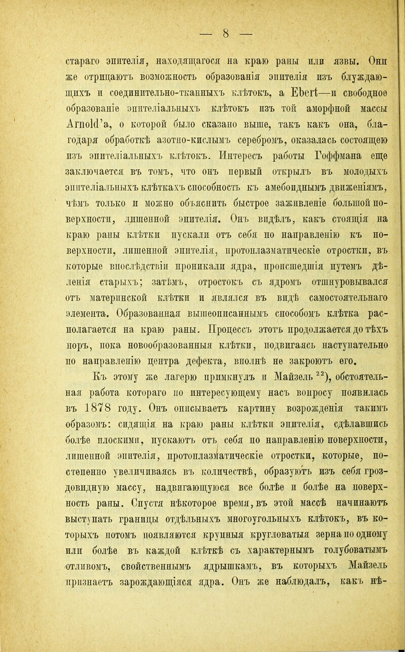 стараго эпителія, находящаяся на краю раны или язвы. Они же отрицаютъ возможность образованія эпитѳлія изъ блуждаю- щихъ и соѳдинительно-тканныхъ клѣтокъ, а ЕЬегІ;—и свободное образованіе зпителіальныхъ клѣтокъ изъ той аморфной массы АгпоИ'а, о которой было сказано выше, такъ какъ она, бла- годаря обработкѣ азотно-кислымъ серѳбромъ, оказалась состоящею изъ эпителіальныхъ клѣтокъ. Интересъ работы Гоффмана еще заключается въ томъ, что онъ первый открылъ въ молодыхъ эпптеліальиыхъ клѣткахъ способность къ амѳбоиднымъ движеніямъ, чѣмъ только и можно объяснить быстрое зажпвленіе большой по- верхности, лишенной эпителія. Онъ видѣлъ, какъ стоящія на краю раны клѣтки пускали отъ себя по направленію къ по- верхности, лишенной эпителія, протоплазматическіѳ отростки, въ которые впослѣдствіи проникали ядра, происшедшія путемъ дѣ- ленія старыхъ; затѣмъ, отростокъ съ ядромъ отшнуровывался отъ материнской клѣтки и являлся въ видѣ самостоятельнаго элемента. Образованная выгаеописаннымъ способомъ клѣтка рас- полагается на краю раны. Пронессъ этотъ продолжается до тѣхъ норъ, пока новообразованный клѣтки, подвигаясь наступательно по направленію центра дефекта, вполнѣ не закроютъ его. Къ этому же лагерю примкнулъ и Майзель 22), обстоятель- ная работа котораго по интересующему насъ вопросу появилась въ 1878 году. Онъ описываетъ картину возрожденія такимъ образомъ: сидящія на краю раны клѣткп эпителія, сдѣлавшись болѣе плоскими, пускаютъ отъ себя по направленію поверхности, лишенной эпителія, протоплазматическіе отростки, которые, по- степенно увеличиваясь въ количествѣ, образуютъ изъ себя гроз- довидную массу, надвигающуюся все болѣе и болѣе на поверх- ность раны. Спустя нѣкоторое время, въ этой массѣ начинаютъ выступать границы отдѣльныхъ многоугольныхъ клѣтокъ, въ ко- торыхъ потомъ появляются крупныя кругловатыя зерна по одному или болѣѳ въ каждой клѣткѣ съ характѳрнымъ голубоватымъ отливомъ, свойственнымъ ядрышкамъ, въ которыхъ Майзель признаетъ зарождающіяся ядра. Онъ же наблюдалъ, какъ нѣ-