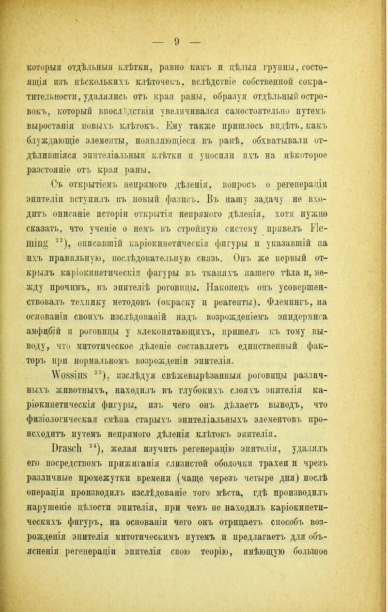 который отдѣльныя клѣтки, равно какъ и цѣлыя груішы, состо- яния изъ нѣсколькихъ клѣточекъ. вслѣдствіе собственной сокра- тительности, удалялись отъ края раны, образуя отдѣльный остро - вокъ, который вносл Іздствіи увеличивался самостоятельно путѳмъ выростанія новыхъ клѣтокъ. Ему также пришлось видѣть.какъ блуждающіе элементы, появляющееся въ ранѣ, обхватывали от- дѣливгаіяся эпителіальныя клѣтки и уносили ихъ на нѣкоторое разстояніе отъ края раны. Съ открытіемь непрямого дѣленія, вонросъ о регенераціи эпнтеліи вступилъ въ новый фазисъ. Въ нашу задачу не вхо- дить описаніе исторіи открытія непрямого дѣленія, хотя нужно сказать, что ученіѳ о немъ въ стройную систему привелъ Е1е- 22), описавшій каріокинетическія фигуры и указавшій на 'Ихъ правильную, послѣдовательную связь. Онъ же первый от- крылъ каріокннетическія фигуры въ тканяхъ нашего тѣла и, ме- жду прочимъ, въ эпителіѣ роговицы. Наконѳцъ онъ усовершен- ствовалъ технику методовъ (окраску и реагенты). Флемингъ, на основаніи своихъ изслѣдованій надъ возрожденіемъ эпидермиса амфибій и роговицы у млекопитающихъ, пришелъ къ тому вы- воду, что митотическое дѣленіе составляетъ единственный фак- торъ при нормальномъ возрожденіи эпителія. АѴо88ІН8 23), пзслѣдуя свѣжевырѣзанныя роговицы различ- ныхъ животныхъ, находилъ въ глубокихъ слояхъ эпителія ка- ріокинетическія фигуры, изъ чего онъ дѣлаетъ выводъ, что физіологическая смѣна старыхъ эпителіальныхъ элементовъ про- исходить путѳмъ непрямого дѣлѳнія клѣтокъ эпитѳлія. Вгазсіі 24), желая изучить регенерацію эпителія, удалялъ его посредствомъ прижиганія слизистой оболочки трахеи и чрезъ различные промежутки времени (чаще черезъ четыре дня) послѣ опѳраціи производилъ изслѣдованіе того мѣста, гдѣ производилъ нарушеніѳ цѣлости эпитѳлія, при чемъ не находилъ каріокинети- ческихъ фигуръ, на основанін чего онъ отрицаѳтъ способъ воз- рожденія эпителія митотическимъ путемъ и предлагаетъ для объ- ясненія регенѳраціи эпитѳлія свою теорію, имѣющую большое