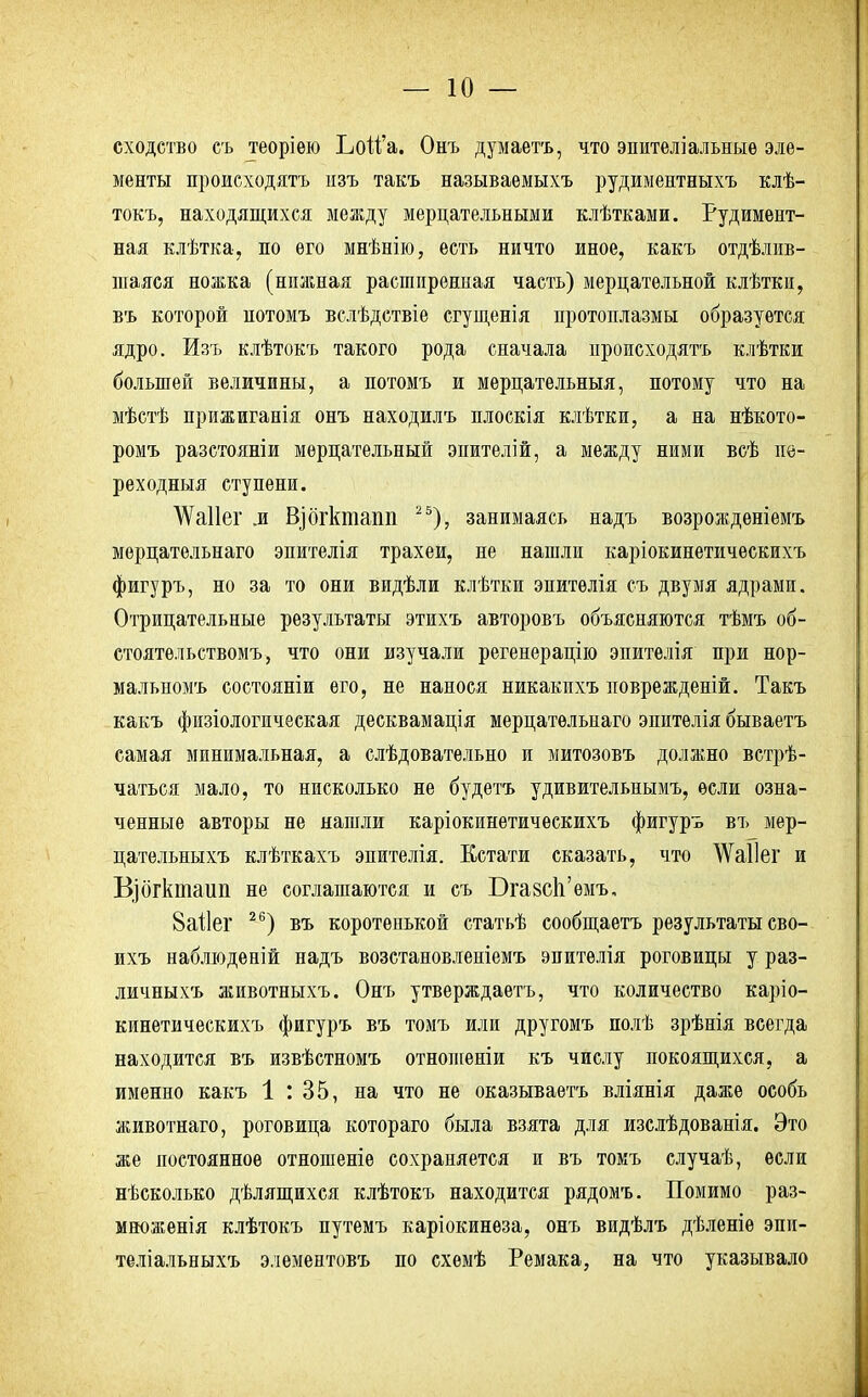 сходство съ теоріею ЬоМ'а. Онъ думаетъ, что эпителіальныѳ эле- менты происходятъ нзъ такъ называемыхъ рудиментныхъ клѣ- токъ, находящихся между мерцательными клѣтками. Рудимент- ная клѣтка, по его мнѣнію, есть ничто иное, какъ облив- шаяся ножка (нпжная растпрениая часть) мерцательной клѣткп, въ которой нотомъ вслѣдствіе сгущенія протоплазмы образуется ядро. Изъ клѣтокъ такого рода сначала происходятъ клѣтки большей величины, а нотомъ и мерцательный, потому что на мѣстѣ прижиганія онъ находилъ плоскія клѣтки, а на нѣкото- ромъ разстояніи мерцательный эпителій, а между ними всѣ пе- реходныя ступени. ЛѴаІІег л Вдогктапп 25), занимаясь надъ возрожденіемъ мерцательнаго эпителія трахеи, не нашли каріокинетическихъ фигуръ, но за то они видѣли клѣтки эпитѳлія съ двумя ядрами. Отрицательные результаты этихъ авторовъ объясняются тѣмъ об- стоятельствомъ, что они изучали регенерацію эпителія при нор- мальномъ состояніи его, не нанося никакихъ новрежденій. Такъ какъ физіологическая десквамація мерцательнаго эпителія бываетъ самая минимальная, а слѣдовательно и митозовъ должно встрѣ- чаться мало, то нисколько не будетъ удивительнымъ, если озна- ченные авторы не нашли каріокинетическихъ фигуръ въ мер- цательныхъ клѣткахъ эпителія. Кстати сказать, что ѴѴаІІег и В]бгктаип не соглашаются и съ БгавсЬ'емъ, 8аі1ег 26) въ коротенькой статьѣ сообщаетъ результатысво- ихъ наблюденій надъ возстановленіемъ эпителія роговицы у раз- личныхъ животныхъ. Онъ утверждаѳтъ, что количество каріо- кинетическихъ фигуръ въ томъ или другомъ полѣ зрѣнія всегда находится въ извѣстномъ отношеніи къ числу покоящихся, а именно какъ 1 : 35, на что не оказываетъ вліянія даже особь животнаго, роговица котораго была взята для изслѣдованія. Это же постоянное отношеніе сохраняется и въ томъ случаѣ, если нѣсколько дѣлящихся клѣтокъ находится рядомъ. Помимо раз- множенія клѣтокъ путемъ каріокинеза, онъ видѣлъ дѣленіѳ эпи- теліальныхъ элементовъ по схемѣ Ремака, на что указывало