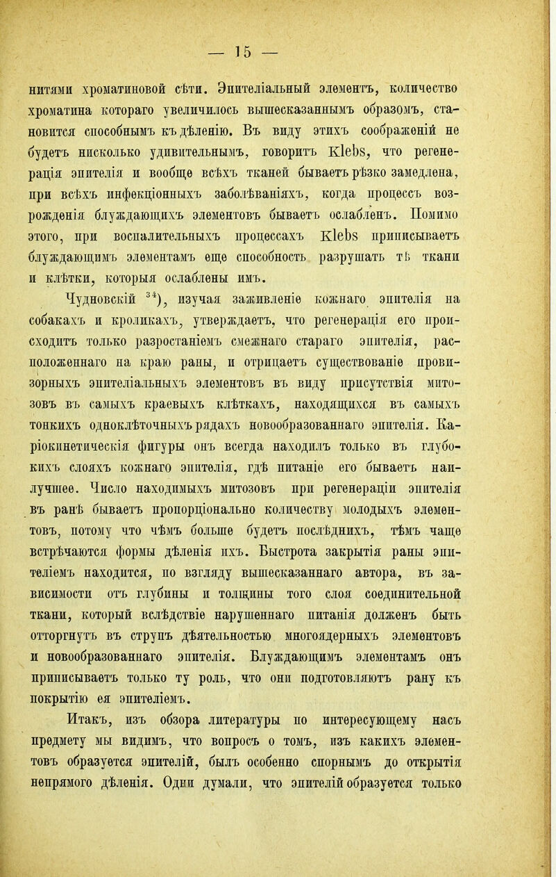 нитями хроматиновой сѣти. Эпителіальный элѳментъ, количество хроматина котораго увеличилось вышесказаннымъ образомъ, ста- новится способнымъ къдѣленію. Въ виду этихъ соображѳній не будетъ нисколько удивительнымъ, говорить КІеЬй, что регѳнѳ- рація эпителія и вообще всѣхъ тканей бываетърѣзко замедлена, при всѣхъ инфѳкціонныхъ заболѣваніяхъ, когда процѳссъ воз- рожденія блуждающихъ элементовъ бываетъ ослабленъ. Помимо этого, при воспалительныхъ процѳссахъ КІеЬз приписываетъ блуждающимъ элѳментамъ еще способность разрушать тІ> ткани и клѣтки, которыя ослаблены имъ. Чудновскій 34), изучая заживленіѳ кожнаго эпитѳлія на собакахъ и кроликахъ, утверждаѳтъ, что регенѳрація его прои- сходитъ только разростаніемъ смежнаго стараго эпитѳлія, рас- положѳннаго на краю раны, и отрицаѳтъ существованіе прови- зорныхъ эпителіальныхъ элементовъ въ виду присутствія мито- зовъ въ самыхъ краевыхъ клѣткахъ, находящихся въ самыхъ тонкихъ одноклѣточныхъ рядахъ новообразованнаго энитѳлія. Ка- ріокинетическія фигуры онъ всегда находилъ только въ глубо- кихъ слояхъ кожнаго эиитѳлія, гдѣ питаніе его бываетъ наи- лучшее. Число находимыхъ митозовъ при рѳгенераціи эпитѳлія въ ранѣ бываетъ пропорціонально количеству молодыхъ элемен- товъ, потому что чѣмъ больше будетъ послѣднихъ, тѣмъ чаще встрѣчаются формы дѣленія ихъ. Быстрота закрытія раны эпи- теліемъ находится, по взгляду вышесказаннаго автора, въ за- висимости отъ глубины и толщины того слоя соединительной ткани, который вслѣдствіе нарушеннаго питанія долженъ быть отторгнуть въ струпъ дѣятельностью многоядерныхъ элементовъ и новообразованнаго эпителія. Блуждающимъ элемѳнтамъ онъ приписываетъ только ту роль, что они подготовляютъ рану къ покрытію ея эпитѳліемъ. Итакъ, изъ обзора литературы по интересующему насъ предмету мы видимъ, что вопросъ о томъ, изъ какихъ элемен- товъ образуется эпитѳлій, былъ особенно спорнымъ до открытія непрямого дѣленія. Одни думали, что эпителій образуется только