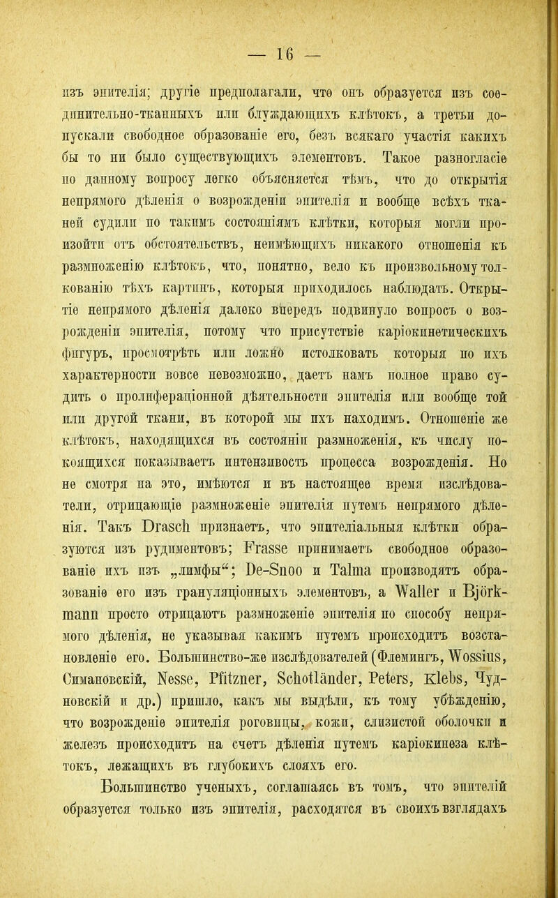 изъ эпителія; другіѳ предполагали, чтѳ онъ образуется изъ сое- динительно-тканиыхъ илп блуждающихъ клѣтокъ, а третьи до- пускали свободное образованіе его, безъ всякаго участія какихъ бы то ни было существующихъ элементовъ. Такое разногласіѳ по данному вопросу легко объясняется тѣмъ, что до открытія непрямого дѣленія о возрожденіи эпителія и вообще всѣхъ тка- ней судили по такимъ состояніямъ клѣтки, которыя могли про- изойти отъ обстоятельствъ, неимѣющихъ никакого отношенія къ размноженію клѣтокъ, что, понятно, вело къ произвольному тол- кованію тѣхъ картинъ, которыя приходилось наблюдать. Откры- тіе непрямого дѣленія далеко впередъ подвинуло вопросъ о воз- рожденіи эпителія, потому что присутствіе каріокинетичѳскихъ фнгуръ, иросмотрѣть или ложнб истолковать которыя по ихъ характерности вовсе невозможно, даетъ намъ полное право су- дить о пролпфераціонной дѣятельности эпитѳлія или вообще той или другой ткани, въ которой мы ихъ находимъ. Отношеніе же клѣтокъ, находящихся въ соетояніи размноженія, къ числу по- коящихся показываетъ интензивость процесса возрожденія. Но не смотря на это, имѣются и въ настоящее время изслѣдова- тели, отрицающіѳ размноженіе эпитѳлія путемъ непрямого дѣле- нія. Такъ Ога8СІі признаетъ, что эпителіальныя клѣтки обра- зуются изъ рудиментовъ; Рга88е принимаѳтъ свободное образо- ваніе ихъ пзъ „лимфы; Бе-8поо и Таіта производятъ обра- зованіѳ его изъ грануляціонныхъ элементовъ, а ЛѴаІІег и Щбгк- тапп просто отрицаютъ размноженіе эпитѳлія по способу непря- мого дѣленія, не указывая какимъ путемъ происходитъ возста- новленіѳ его. Болыпинство-же изслѣдоватѳлей (Флѳмингъ, ^овзіив, Симановскій, N6886, РШгпег, 8сЫ1аш1ег, Реіегз, КІеЬз, Чуд- новскій и др.) пришло, какъ мы выдѣли, къ тому убѣжденію, что возрождѳніѳ эпителія роговицы, кожи, слизистой оболочки и железъ происходитъ на счетъ дѣлѳнія путемъ каріокинеза клѣ- токъ, лежащихъ въ глубокихъ слояхъ его. Большинство учѳныхъ, соглашаясь въ томъ, что эпителій образуется только изъ эпителія, расходятся въ своихъ взглядахъ