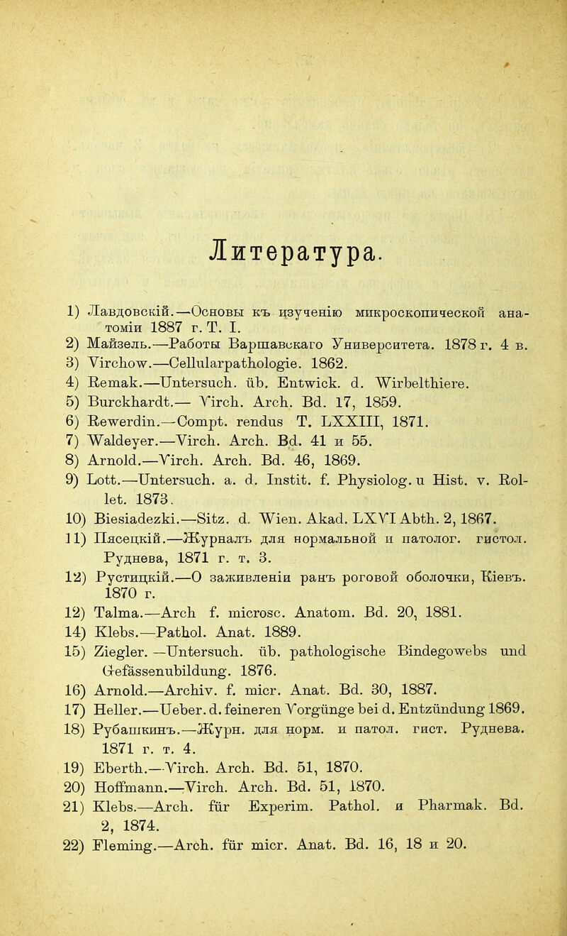 Литература. 1) Лавдовскій.—Основы къ изученію микроскопической ана- томіи 1887 г. Т. I. 2) Майзель.—Работы Варшавскаго Университета. 1878 г. 4 в. 3) ѴігсЬолѵ.—СеІІиІаграіЬоІо^іе. 1862. 4) Ветак.—ЦігЬегзисЬ. йЪ. Епшіск. а. ЛѴігЪеІіЬіеге. 5) ВигскЬагаѣ.— УігсЬ. АгсЬ. Ва. 17, 1859. 6) Ве^ег<3іп.—Сотрѣ. гепаиз Т. ЬХХІІІ, 1871. 7) тЫеуег.—ѴігсЬ. АгсЬ. В<і. 41 и 55. 8) Агпокі,—УігсЬ. АгсЬ. Ва. 46, 1869. 9) Ъоѣѣ.—ТТпіегзисЬ. а. д. Іпзііѣ. Г. РЬузіоІо^. и Нізѣ. ѵ. Коі- Іеѣ. 1873. 10) Віезіааегкі.—8іѣг. а. Шеп. Акаа. ЬХУІАЫЬ. 2,1867. 11) Пясецкій.—Журналъ для нормальной и патолог, гистол. Руднева, 1871 г. т. 3. 12) Рустицкій.—О заживленіи ранъ роговой оболочки, ТСіевъ. 1870 г. 12) Таіта.—АгсЬ і. тісгозс. Апаѣот. Ва. 20, 1881. 14) КІеЪз.— РаѣЬоІ. Апаѣ. 1889. 15) 2іе§1ег. —ТТпѣегзисЬ. йЪ. рагЬоІо^ізсЬе Віпаѳ^о^еЪз ипа (1еГаззепиЬііаші§\ 1876. 16) Агпоіа.—АгсЬіѵ. Г. тісг. Апаъ. Ва. 30, 1887. 17) Неііег.—ПеЪег.а.іѳіпегепУог§-йп§-еЪеі а. Епѣгйпаип^-1869. 18) Рубашкинъ.—Журн. для норм, и патол. гист. Руднева. 1871 г. т. 4. 19) ЕЪегѣЬ.—УігсЬ. АгсЬ. Ва. 51, 1870. 20) Ноптапп.—ѴігсЬ. АгсЬ. Ва. 51, 1870. 21) КІеЪз.—АгсЬ. йіг Ехрегіт. РаіЬоІ. и РЬагтак. Ва. 2, 1874. 22) Еіетіп^.—АгсЬ. іиг тісг. Апаѣ. Ва. 16, 18 и 20.