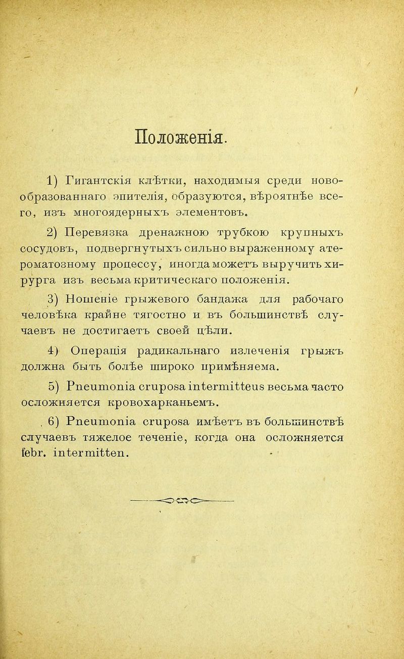Положенія. 1) Гигантскія клѣтки, находимыя среди ново- образованнаго эпителія, образуются, вѣроятнѣѳ все- го, изъ многоядѳрныхъ элементовъ. 2) Перевязка дренажною трубкою крупныхъ сосудовъ, подвергнутыхъ сильно выраженному ате- роматозному процессу, иногда можетъ выручить хи- рурга изъ весьма критическаго положенія. 3) Ношеніе грыжевого бандажа для рабочаго человѣка крайне тягостно и въ болынинствѣ слу- чаевъ не достигаетъ своей цѣли. 4) Операція радикальнаго излеченія грыжъ должна быть болѣе широко примѣняема. 5) Рпеитопіа сгирова іпѣегтіѣѣеив весьма часто осложняется кровохарканьемъ. , 6) Рпеитопіа сгироза имѣетъ въ болыпинствѣ случаевъ тяжелое теченіе, когда она осложняется іеЪг. іпѣегтіѣіеп.