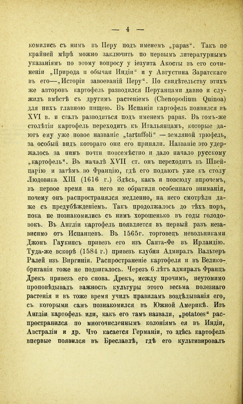 копились съ нимъ въ Неру подъ именемъ „рараз. Такъ по крайней мѣрѣ можно заключить по первымъ литературнымъ указаніямъ по этому вопросу у іезуита Акосты въ его сочи- неніи „Природа и обычаи Индіи“ и у Августина Заратскаго въ его—„Исторіи завоеваній Перу. По свидѣтельству этихъ же авторовъ картофель разводился Перуанцами давно и слу- жилъ вмѣстѣ съ другимъ растеніемъ (Сііепоросііит <*)шпоа) для нихъ главною пищею. Въ Испаніи картофель появился въ ХУІ в. и сталъ разводиться подъ именемъ рараз. Въ томъ-же столѣтіи картофель переходитъ къ Итальянцамъ, которые да- ютъ ему уже новое названіе „ІагіиіТоІі“ —земляной трюфель, за особый видъ котораго они его приняли. Названіе это удер- жалось за нимъ почти повсемѣстно и дало начало русскому „картофель. Въ началѣ XVII ст. онъ переходитъ въ Швей- царію и затѣмъ во Францію, гдѣ его подаютъ уже къ столу Людовика ХІП (1616 г.) Здѣсь, какъ и повсюду впрочемъ, въ первое время на него не обратили особеннаго вниманія, почему онъ распространялся медленно, на него смотрѣли да- же съ предубѣжденіемъ. Такъ продолжалось до тѣхъ поръ, пока не познакомились съ нимъ хорошенько въ годы голодо- вокъ. Въ Англіи картофель появляется въ первый разъ неза- висимо отъ Испанцевъ. Въ 1565г. торговецъ невольниками Джонъ Гаукинсъ привезъ его изъ Санта-Фе въ Ирландію. Туда-же вскорѣ (1584 г.) привезъ клубни Адмиралъ Вальтеръ Ралей изъ Виргиніи. Распространеніе картофеля и въ Велико- британіи тоже не подвигалось. Черезъ 6 лѣтъ адмиралъ Францъ Дрекъ привезъ его снова. Дрекъ, между прочимъ, неутомимо проповѣдывадъ важность культуры этого весьма полезнаго растенія и въ тоже время училъ правиламъ воздѣлыванія его, съ которыми самъ познакомился въ Южной Америкѣ. Изъ Англіи картофель или, какъ его тамъ назвали, „роіаіоез рас- пространился по многочисленнымъ колоніямъ ея въ Индіи, Австраліи и др. Что касается Германіи, то здѣсь картофель впервые появился въ Бреславлѣ, гдѣ его культивировалъ