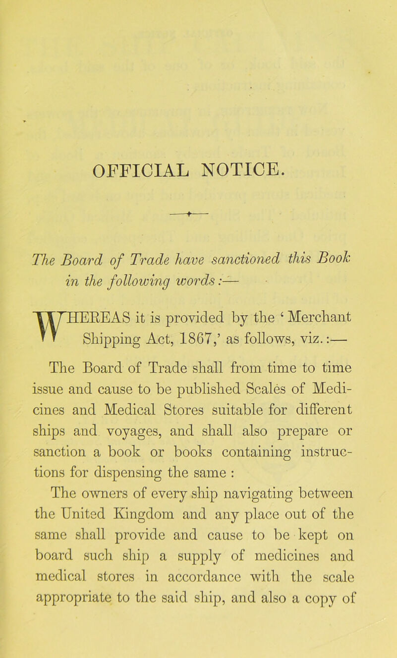 OFFICIAL NOTICE. The Board of Trade have sanctioned this Book in the following words WHEREAS it is provided by the 4 Merchant Shipping Act, 1867,’ as follows, viz.:— The Board of Trade shall from time to time issue and cause to be published Scales of Medi- cines and Medical Stores suitable for different ships and voyages, and shall also prepare or sanction a book or books containing instruc- tions for dispensing the same : The owners of every ship navigating between the United Kingdom and any place out of the same shall provide and cause to be kept on board such ship a supply of medicines and medical stores in accordance with the scale appropriate to the said ship, and also a copy of
