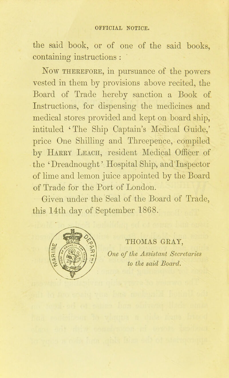 the said book, or of one of the said books, containing instructions : Now therefore, in pursuance of the powers vested in them by provisions above recited, the Board of Trade hereby sanction a Book of Instructions, for dispensing the medicines and medical stores provided and kept on board ship, intituled ‘ The Ship Captain’s Medical Guide,’ price One Shilling and Threepence, compiled by Harry Leach, resident Medical Officer of the ‘Dreadnought’ Hospital Ship, and Inspector of lime and lemon juice appointed by the Board of Trade for the Port of London. Given under the Seal of the Board of Trade, this 14th day of September 1868. THOMAS GRAY, One of the Assistant Secretaires to the said Board.