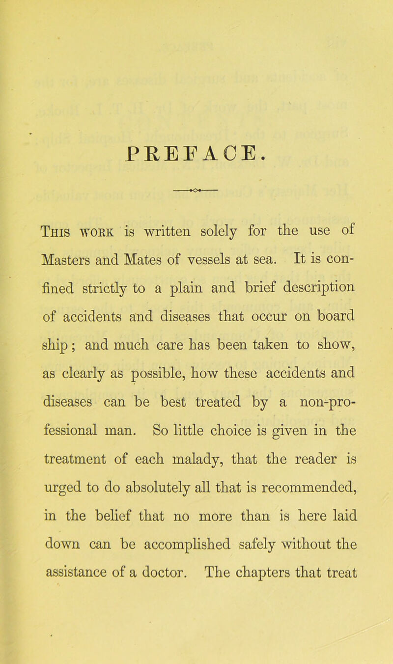 PREFACE. This work is written solely for the use of Masters and Mates of vessels at sea. It is con- fined strictly to a plain and brief description of accidents and diseases that occur on board ship ; and much care has been taken to show, as clearly as possible, how these accidents and diseases can be best treated by a non-pro- fessional man. So little choice is given in the treatment of each malady, that the reader is urged to do absolutely all that is recommended, in the belief that no more than is here laid down can be accomplished safely without the assistance of a doctor. The chapters that treat