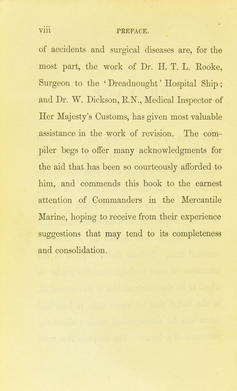of accidents and surgical diseases are, for the most part, the work of Dr. H. T. L. Eooke, Surgeon to the 4 Dreadnought ’ Hospital Ship; and Dr. W. Dickson, R.N., Medical Inspector of Her Majesty’s Customs, has given most valuable assistance in the work of revision. The com- piler begs to offer many acknowledgments for the aid that has been so courteously afforded to him, and commends this book to the earnest attention of Commanders in the Mercantile Marine, hoping to receive from their experience suggestions that may tend to its completeness and consolidation.