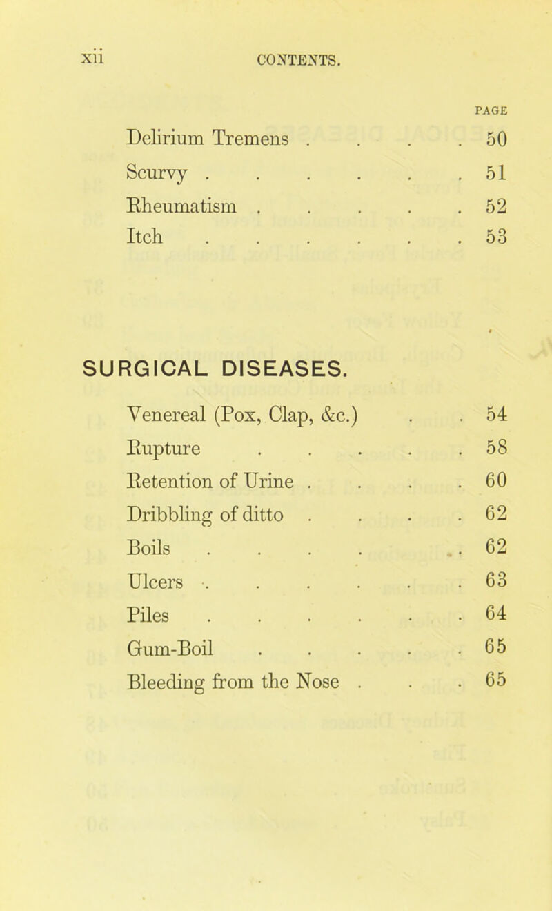 PAGE Delirium Tremens . 50 Scurvy .... . 51 Rheumatism . . 52 Itch .... . 53 SURGICAL DISEASES. Venereal (Pox, Clap, &c.) . 54 Rupture .... . 58 Retention of Urine . . 60 Dribbling of ditto . 62 Boils .... . 62 Ulcers ...... . 63 Piles ..... . 64 Gum-Boil .... . 65 Bleeding from the Nose .